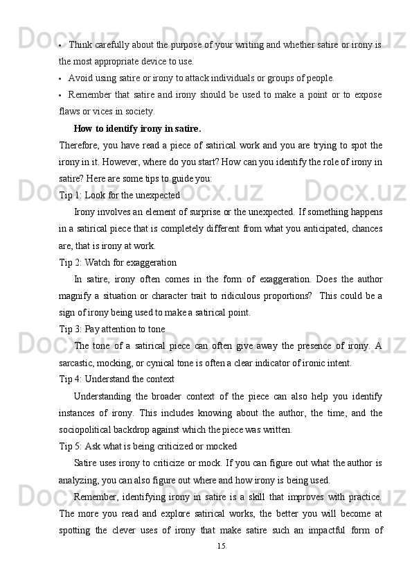 15 Think   carefully   about   the   purpose   of   your   writing   and   whether   satire   or   irony   is
the   most   appropriate   device to use.
 Avoid   using   satire   or   irony   to   attack   individuals   or   groups   of   people.
 Remember   that   satire   and   irony   should   be   used   to   make   a   point   or   to   expose
flaws   or vices   in   society.
How   to   identify irony in   satire.
Therefore,  you have read a piece of  satirical  work and you are trying to spot  the
irony in it. However, where do you start? How can you identify the role of irony in
satire?   Here are   some tips   to   guide   you:
Tip   1:   Look for   the   unexpected
Irony involves an element of surprise or the unexpected. If something happens
in a satirical piece that is completely different from what you anticipated, chances
are,   that   is   irony   at work.
Tip   2:   Watch   for   exaggeration
In   satire,   irony   often   comes   in   the   form   of   exaggeration.   Does   the   author
magnify   a   situation   or   character   trait   to   ridiculous   proportions?   This   could   be   a
sign of   irony   being   used   to make a   satirical   point.
Tip   3: Pay   attention   to tone
The   tone   of   a   satirical   piece   can   often   give   away   the   presence   of   irony.   A
sarcastic,   mocking,   or cynical   tone   is   often   a   clear   indicator   of ironic   intent.
Tip   4:   Understand   the   context
Understanding   the   broader   context   of   the   piece   can   also   help   you   identify
instances   of   irony.   This   includes   knowing   about   the   author,   the   time,   and   the
sociopolitical   backdrop against   which   the   piece was written.
Tip   5:   Ask   what   is   being   criticized   or   mocked
Satire uses irony to criticize or mock. If you can figure out what the author is
analyzing,   you can   also figure out where and   how   irony   is   being   used.
Remember,   identifying   irony   in   satire   is   a   skill   that   improves   with   practice.
The   more   you   read   and   explore   satirical   works,   the   better   you   will   become   at
spotting   the   clever   uses   of   irony   that   make   satire   such   an   impactful   form   of 