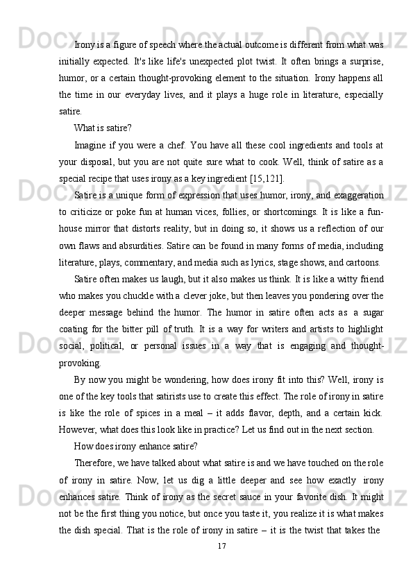 17Irony is a figure of speech where the actual outcome is different from what was
initially   expected.   It's   like   life's   unexpected   plot   twist.   It   often   brings   a   surprise,
humor, or a certain thought-provoking element  to the situation. Irony happens all
the   time   in   our   everyday   lives,   and   it   plays   a   huge   role   in   literature,   especially
satire.
What   is   satire?
Imagine   if   you   were   a   chef.   You   have   all   these   cool   ingredients   and   tools   at
your   disposal,  but   you are  not  quite  sure what  to cook.  Well,  think of  satire  as  a
special recipe that   uses   irony   as a   key   ingredient   [15,121].
Satire is a unique form of expression that uses humor, irony, and exaggeration
to   criticize   or   poke   fun   at   human   vices,   follies,   or   shortcomings.   It   is   like   a   fun-
house   mirror   that   distorts   reality,   but   in  doing   so,   it   shows   us   a  reflection  of   our
own flaws and absurdities. Satire can be found in many forms of media, including
literature,   plays,   commentary,   and   media   such   as   lyrics,   stage   shows,   and   cartoons.
Satire often makes us laugh, but it also makes us think. It is like a witty friend
who makes you chuckle with a clever joke, but then leaves you pondering over the
deeper   message   behind   the   humor.   The   humor   in   satire   often   acts   as   a   sugar
coating   for   the   bitter   pill   of   truth.   It   is   a   way   for   writers   and   artists   to   highlight
social,   political,   or   personal   issues   in   a   way   that   is   engaging   and   thought-
provoking.
By now you might be wondering, how does irony fit into this? Well, irony is
one of the key tools that satirists use to create this effect. The role of irony in satire
is   like   the   role   of   spices   in   a   meal   –   it   adds   flavor,   depth,   and   a   certain   kick.
However,   what   does   this look   like   in   practice?   Let   us find   out in   the   next   section.
How   does   irony   enhance   satire?
Therefore, we have talked about what satire is and we have touched on the role
of   irony   in   satire.   Now,   let   us   dig   a   little   deeper   and   see   how   exactly   irony
enhances   satire.   Think   of   irony   as   the   secret   sauce   in   your   favorite   dish.   It   might
not be the first thing you notice, but once you taste it, you realize it is what makes
the   dish   special.   That   is   the   role   of   irony   in   satire   –   it   is   the   twist   that   takes   the 