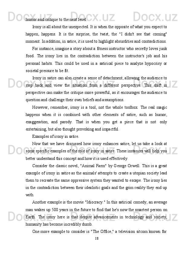 18humor   and critique   to   the   next   level.
Irony is all about the unexpected. It is when the opposite of what you expect to
happen,   happens.   It   is   the   surprise,   the   twist,   the   "I   didn't   see   that   coming"
moment.   In   addition,   in   satire,   it   is   used   to   highlight   absurdities   and contradictions.
For instance, imagine a story about a fitness instructor who secretly loves junk
food.   The   irony   lies   in   the   contradiction   between   the   instructor's   job   and   his
personal   habits.   This   could   be   used   in   a   satirical   piece   to   analyze   hypocrisy   or
societal pressure to   be fit.
Irony in satire can also create a sense of detachment, allowing the audience to
step   back   and   view   the   situation   from   a   different   perspective.   This   shift   in
perspective can make the critique more powerful, as it encourages the audience to
question and   challenge   their   own   beliefs   and assumptions.
However,   remember,   irony   is   a   tool,   not   the   whole   toolbox.   The   real   magic
happens   when   it   is   combined   with   other   elements   of   satire,   such   as   humor,
exaggeration,   and   parody.   That   is   when   you   get   a   piece   that   is   not   only
entertaining,   but   also   thought   provoking and   impactful.
Examples of irony   in   satire.
Now   that   we   have   discussed   how   irony   enhances   satire,   let   us   take   a   look   at
some specific examples of the role of irony in satire. These instances will help you
better   understand   this   concept   and   how   it   is   used effectively.
Consider  the classic  novel, "Animal  Farm" by George Orwell. This is a great
example of irony in satire as the animals' attempts to create a utopian society lead
them to recreate the same oppressive system they wanted to escape. The irony lies
in the contradiction between their idealistic goals and the grim reality they end up
with.
Another example is the movie "Idiocracy." In this satirical comedy, an average
man wakes up 500 years in the future to find that he's now the smartest person on
Earth.   The   irony   here   is   that   despite   advancements   in   technology   and   society,
humanity   has   become incredibly   dumb.
One   more   example   to   consider   is   "The   Office,"   a   television   sitcom   known   for 