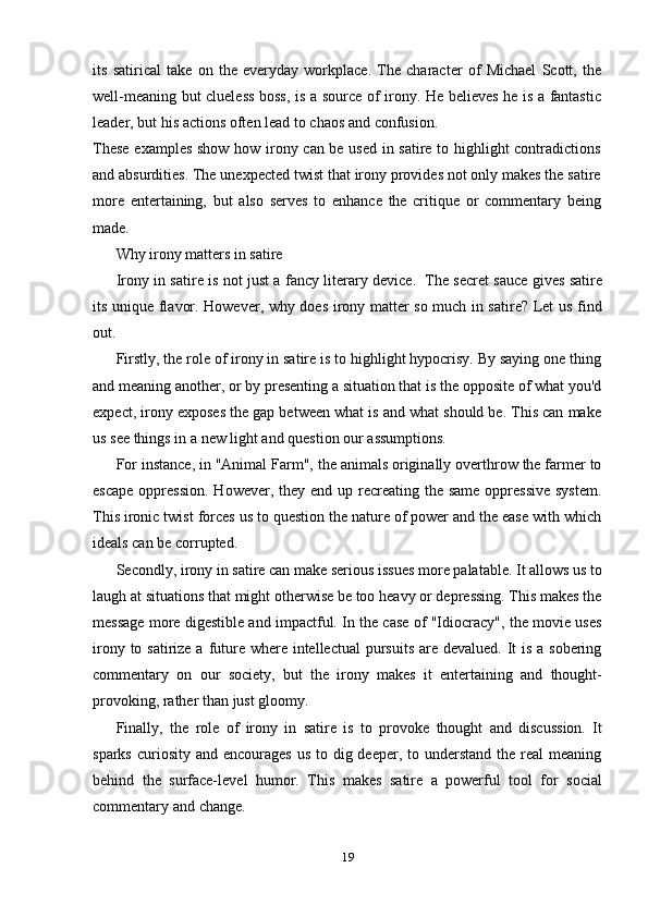 19its   satirical   take   on   the   everyday   workplace.   The   character   of   Michael   Scott,   the
well-meaning but clueless boss, is a source of irony. He believes he is a fantastic
leader,   but his   actions   often   lead to   chaos and   confusion.
These examples show how irony can be used in satire to highlight contradictions
and absurdities. The unexpected twist that irony provides not only makes the satire
more   entertaining,   but   also   serves   to   enhance   the   critique   or   commentary   being
made.
Why   irony   matters   in satire
Irony in satire is not just a fancy literary device.   The secret sauce gives satire
its unique flavor. However, why does irony matter so much in satire? Let us find
out.
Firstly, the role of irony in satire is to highlight hypocrisy. By saying one thing
and meaning another, or by presenting a situation that is the opposite of what you'd
expect, irony exposes the gap between what is and what should be. This can make
us   see   things   in a   new   light and   question   our   assumptions.
For instance, in "Animal Farm", the animals originally overthrow the farmer to
escape  oppression.  However, they end up recreating  the same oppressive  system.
This ironic twist forces us to question the nature of power and the ease with which
ideals can   be   corrupted.
Secondly, irony in satire can make serious issues more palatable. It allows us to
laugh at situations that might otherwise be too heavy or depressing. This makes the
message more digestible and impactful. In the case of "Idiocracy", the movie uses
irony to satirize a future where intellectual  pursuits  are devalued. It  is a sobering
commentary   on   our   society,   but   the   irony   makes   it   entertaining   and   thought-
provoking,   rather than   just gloomy.
Finally,   the   role   of   irony   in   satire   is   to   provoke   thought   and   discussion.   It
sparks  curiosity  and encourages us  to dig deeper, to understand the real  meaning
behind   the   surface-level   humor.   This   makes   satire   a   powerful   tool   for   social
commentary   and   change. 