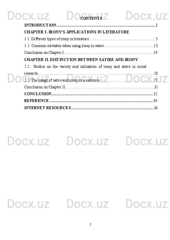 2CONTENTS
INTRODUCTION ................................................................................................... 3
CHAPTER   I.   IRONY'S   APPLICATIONS   IN   LITERATURE
1.1. Different   types of   irony   in literature ................................................................... 5
1.2. Common   mistakes   when   using   irony   in   satire ................................................. 13
Conclusion   on   Chapter   I ......................................................................................... 19
CHAPTER   II.   DISTINCTION   BETWEEN   SATIRE   AND   IRONY
2.1. Studies   on   the   variety   and   utilization   of   irony   and   satire   in   social  
research .................................................................................................................... 20
2.2. The   usage of   satire and irony   in a   sentence ..................................................... 27
Conclusion   on   Chapter   II ........................................................................................ 31
CONCLUSION ..................................................................................................... 32
REFERENCE ....................................................................................................... 34
INTERNET   RESOURCES .................................................................................. 36