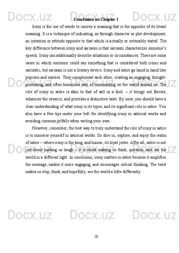 20Conclusion   on   Chapter   I
Irony is the use of words to convey a meaning that is the opposite of its literal
meaning. It is a technique of indicating, as through character or plot development,
an intention or attitude opposite to that which is actually or ostensibly stated. The
key difference between irony and sarcasm is that sarcasm characterizes someone’s
speech. Irony can additionally describe situations or circumstances. There are some
cases   in   which   someone   could   say   something   that   is   considered   both   ironic   and
sarcastic, but sarcasm is not a literary device. Irony and satire go hand in hand like
popcorn and movies. They complement each other, creating an engaging, thought-
provoking, and often humorous way of commenting on the world around us. The
role   of   irony   in   satire   is   akin   to   that   of   salt   in   a   dish   –   it   brings   out   flavors,
enhances the essence, and provides a distinctive taste. By now, you should have a
clear understanding of what irony is its types, and its significant role in satire. You
also   have   a   few   tips   under   your   belt   for   identifying   irony   in   satirical   works   and
avoiding common   pitfalls when   writing your own.
However, remember, the best way to truly understand the role of irony in satire
is   to   immerse   yourself   in   satirical   works.   So   dive   in,   explore,   and   enjoy   the   realm
of satire – where irony is the king, and humor, its loyal jester. After all, satire is not
just   about   making   us   laugh   –   it   is   about   making   us   think,   question,   and   see   the
world in a different light. In conclusion, irony matters in satire because it amplifies
the message, makes it more engaging, and encourages critical thinking. The twist
makes us stop,   think,   and hopefully,   see the   world a   little   differently. 