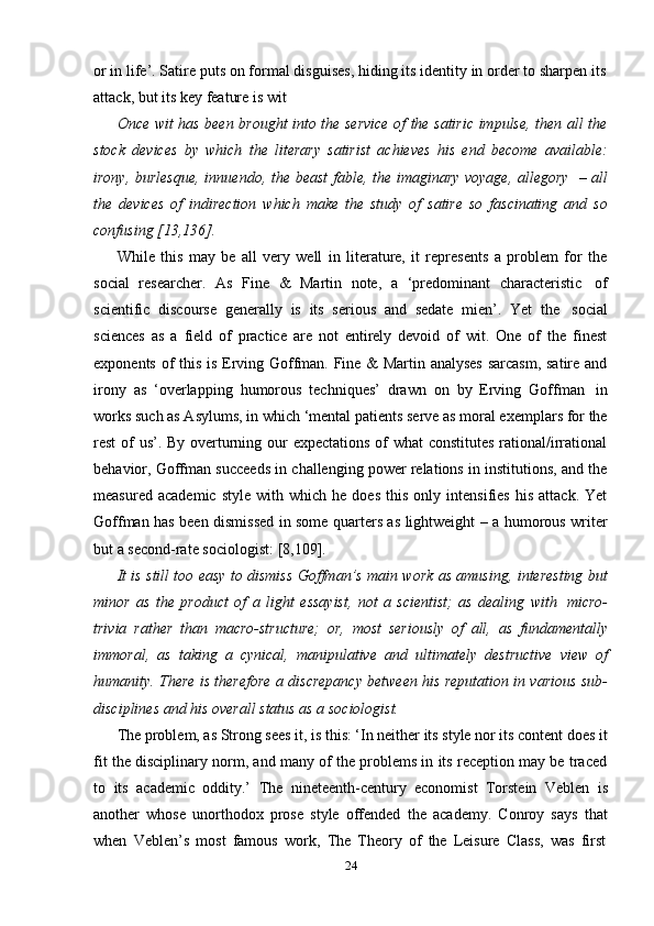 24or in life’. Satire puts on formal disguises, hiding its identity in order to sharpen its
attack,   but   its   key   feature is   wit
Once wit has been brought into the service of the satiric impulse, then all the
stock   devices   by   which   the   literary   satirist   achieves   his   end   become   available:
irony, burlesque, innuendo, the beast fable, the imaginary voyage, allegory   – all
the   devices   of   indirection   which   make   the   study   of   satire   so   fascinating   and   so
confusing   [13,136].
While   this   may   be   all   very   well   in   literature,   it   represents   a   problem   for   the
social   researcher.   As   Fine   &   Martin   note,   a   ‘predominant   characteristic   of
scientific   discourse   generally   is   its   serious   and   sedate   mien’.   Yet   the   social
sciences   as   a   field   of   practice   are   not   entirely   devoid   of   wit.   One   of   the   finest
exponents of this is Erving Goffman. Fine & Martin analyses sarcasm, satire and
irony   as   ‘overlapping   humorous   techniques’   drawn   on   by   Erving   Goffman   in
works such as Asylums, in which ‘mental patients serve as moral exemplars for the
rest of us’. By overturning our expectations of  what  constitutes  rational/irrational
behavior, Goffman succeeds in challenging power relations in institutions, and the
measured   academic   style   with  which   he   does   this   only  intensifies   his   attack.   Yet
Goffman has been dismissed in some quarters as lightweight – a humorous writer
but a   second-rate   sociologist:   [8,109].
It is still too easy to dismiss Goffman’s main work as amusing, interesting but
minor   as   the   product   of   a   light   essayist,   not   a   scientist;   as   dealing   with   micro-
trivia   rather   than   macro-structure;   or,   most   seriously   of   all,   as   fundamentally
immoral,   as   taking   a   cynical,   manipulative   and   ultimately   destructive   view   of
humanity. There is therefore a discrepancy between his reputation in various sub-
disciplines and   his   overall   status   as   a   sociologist.
The problem, as Strong sees it, is this: ‘In neither its style nor its content does it
fit the disciplinary norm, and many of the problems in its reception may be traced
to   its   academic   oddity.’   The   nineteenth-century   economist   Torstein   Veblen   is
another   whose   unorthodox   prose   style   offended   the   academy.   Conroy   says   that
when   Veblen’s   most   famous   work,   The   Theory   of   the   Leisure   Class,   was   first 