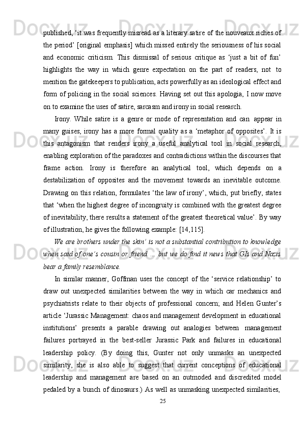 25published, ‘it was frequently misread as a literary satire of the nouveaux riches of
the period’ [original emphasis] which missed entirely the seriousness of his social
and   economic   criticism.   This   dismissal   of   serious   critique   as   ‘just   a   bit   of   fun’
highlights   the   way   in   which   genre   expectation   on   the   part   of   readers,   not   to
mention the gatekeepers to publication, acts powerfully as an ideological effect and
form   of   policing   in   the   social   sciences.   Having   set   out   this   apologia,   I   now   move
on   to   examine the   uses   of   satire,   sarcasm   and   irony   in social   research.
Irony.   While   satire   is   a   genre   or   mode   of   representation   and   can   appear   in
many   guises,   irony   has   a   more   formal   quality   as   a   ‘metaphor   of   opposites’.   It   is
this   antagonism   that   renders   irony   a   useful   analytical   tool   in   social   research,
enabling exploration of the paradoxes and contradictions within the discourses that
frame   action.   Irony   is   therefore   an   analytical   tool,   which   depends   on   a
destabilization   of   opposites   and   the   movement   towards   an   inevitable   outcome.
Drawing  on  this  relation,  formulates  ‘the  law  of   irony’, which,  put  briefly, states
that ‘when the highest degree of incongruity is combined with the greatest degree
of inevitability, there results a statement of the greatest theoretical value’. By way
of   illustration,   he gives the   following   example:   [14,115].
We are brothers under the skin’ is not a substantial contribution to knowledge
when said of one’s cousin or friend … but we do find it news that GIs and Nazis
bear   a   family resemblance.
In   similar   manner,   Goffman   uses   the   concept   of   the   ‘service   relationship’   to
draw   out   unexpected   similarities   between   the   way   in   which   car   mechanics   and
psychiatrists   relate   to   their   objects   of   professional   concern;   and   Helen   Gunter’s
article ‘Jurassic Management: chaos and management development in educational
institutions’   presents   a   parable   drawing   out   analogies   between   management
failures   portrayed   in   the   best-seller   Jurassic   Park   and   failures   in   educational
leadership   policy.   (By   doing   this,   Gunter   not   only   unmasks   an   unexpected
similarity,   she   is   also   able   to   suggest   that   current   conceptions   of   educational
leadership   and   management   are   based   on   an   outmoded   and   discredited   model
pedaled   by   a   bunch   of   dinosaurs.)   As   well   as   unmasking   unexpected   similarities, 