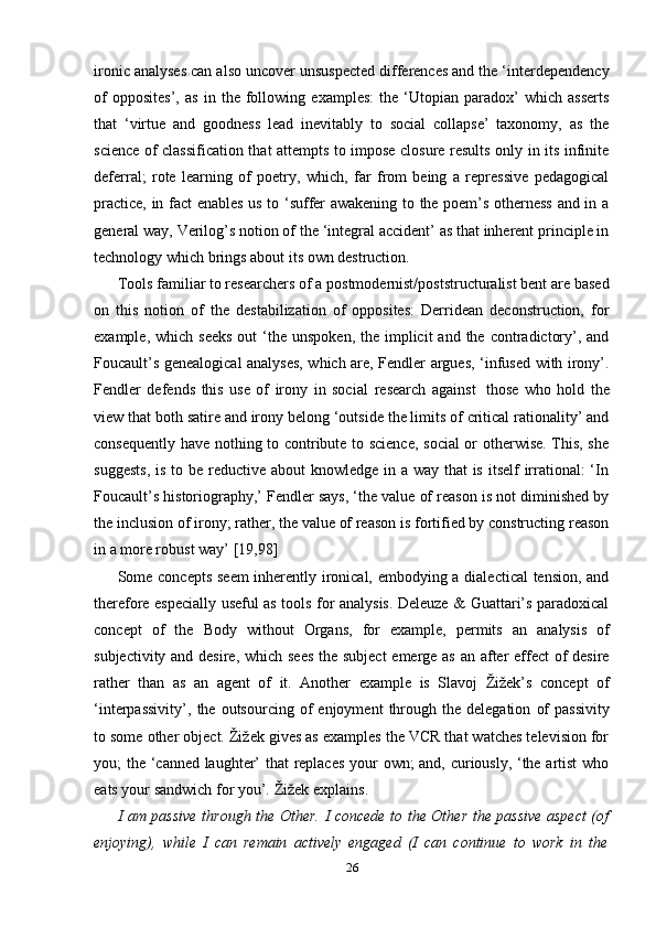 26ironic analyses can also uncover unsuspected differences and the ‘interdependency
of   opposites’,   as   in   the   following   examples:   the   ‘Utopian   paradox’   which   asserts
that   ‘virtue   and   goodness   lead   inevitably   to   social   collapse’   taxonomy,   as   the
science of classification that attempts to impose closure results only in its infinite
deferral;   rote   learning   of   poetry,   which,   far   from   being   a   repressive   pedagogical
practice, in fact enables us to ‘suffer awakening to the poem’s otherness and in a
general way, Verilog’s notion of the ‘integral accident’ as that inherent principle in
technology   which   brings   about its   own   destruction.
Tools familiar to researchers of a postmodernist/poststructuralist bent are based
on   this   notion   of   the   destabilization   of   opposites:   Derridean   deconstruction,   for
example,  which seeks  out   ‘the  unspoken,  the implicit   and the  contradictory’, and
Foucault’s genealogical analyses, which are, Fendler argues, ‘infused with irony’.
Fendler   defends   this   use   of   irony   in   social   research   against   those   who   hold   the
view that both satire and irony belong ‘outside the limits of critical rationality’ and
consequently have nothing to contribute to science, social  or otherwise. This, she
suggests,  is to be reductive about  knowledge in a way that  is itself irrational: ‘In
Foucault’s historiography,’ Fendler says, ‘the value of reason is not diminished by
the inclusion of irony; rather, the value of reason is fortified by constructing reason
in a   more robust   way’   [19,98]
Some concepts seem inherently ironical, embodying a dialectical  tension, and
therefore especially useful as tools for analysis. Deleuze & Guattari’s paradoxical
concept   of   the   Body   without   Organs,   for   example,   permits   an   analysis   of
subjectivity and desire, which sees  the subject  emerge as an after  effect of  desire
rather   than   as   an   agent   of   it.   Another   example   is   Slavoj   Žižek’s   concept   of
‘interpassivity’,   the   outsourcing   of   enjoyment   through   the   delegation   of   passivity
to some other object. Žižek gives as examples the VCR that watches television for
you; the ‘canned laughter’ that replaces your own; and, curiously, ‘the artist  who
eats your sandwich   for   you’.   Žižek   explains.
I am passive through the Other. I concede to the Other the passive aspect (of
enjoying),   while   I   can   remain   actively   engaged   (I   can   continue   to   work   in   the 