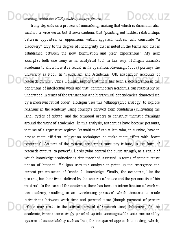 27evening,   while   the   VCR   passively   enjoys for   me).
Irony depends on a process of unmasking, making that which is dissimilar also
similar,  or  vice   versa,   but   Brown  cautions   that   ‘pointing  out   hidden  relationships
between   opposites,   or   oppositions   within   apparent   unities,   will   constitute   “a
discovery” only to the degree of incongruity that is noted in the terms and that is
established   between   the   new   formulation   and   prior   expectations’.   My   next
examples   both   use   irony   as   an   analytical   tool   in   this   way:   Holligan   unmasks
academia to show how it is feudal in its operation; Kavanagh (2009) portrays the
university   as   Fool.   In   ‘Feudalism   and   Academia:   UK   academics’   accounts   of
research culture’, Chris Holligan argues that there has been a deterioration in the
conditions of intellectual work and that ‘contemporary academia can reasonably be
understood in terms of the transactions and hierarchical dependencies characterised
by a medieval feudal order’. Holligan uses this ‘ethnographic analogy’ to explore
relations   in   the   academy   using   concepts   derived   from   feudalism   (cultivating   the
land;   cycles   of   tribute;   and   the   temporal   order)   to   construct   thematic   framings
around the work of academics. In this analysis, academics have become peasants,
victims  of   a  regressive  regime:  ‘casualties  of   capitalism  who,  to  survive,  have   to
devise   more   efficient   cultivation   techniques   or   make   more   effort   with   fewer
resources’.   As   part   of   the   system,   academics   must   pay   tribute,   in   the   form   of
research outputs, to powerful Lords (who control the purse strings), as a result of
which knowledge production is circumscribed, assessed in terms of some putative
notion   of   ‘impact’.   Holligan   uses   this   analysis   to   point   up   the   emergence   and
current   pre-eminence   of   ‘mode   2’   knowledge.   Finally,   the   academic,   like   the
peasant, has their time ‘defined by the seasons of nature and the personality of his
masters’. In the case of the academic, there has been an intensification of work in
the   academy,   resulting   in   an   ‘unrelenting   pressure’   which   threatens   to   erode
distinctions   between   work   time   and   personal   time   (though   payment   of   greater
tribute   may   result   in   the   ultimate   reward   of   research   time).   Moreover,   for   the
academic, time is increasingly parceled up into unrecognizable units measured by
systems   of   accountability   such   as   Trac,   the   transparent   approach   to   costing,   which, 