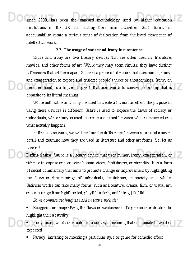 28since   2000,   has   been   the   standard   methodology   used   by   higher   education
institutions   in   the   UK   for   costing   their   main   activities.   Such   forms   of
accountability   create   a   curious   sense   of   dislocation   from   the   lived   experience   of
intellectual work.
2.2. The   usage   of satire   and   irony in   a   sentence
Satire   and   irony   are   two   literary   devices   that   are   often   used   in   literature,
movies,   and   other   forms   of   art.   While   they   may   seem   similar,   they   have   distinct
differences that set them apart. Satire is a genre of literature that uses humor, irony,
and exaggeration to expose and criticize people’s vices or shortcomings. Irony, on
the other hand, is a figure of  speech  that  uses  words to convey a meaning that  is
opposite   to   its   literal   meaning.
While both satire and irony are used to create a humorous effect, the purpose of
using   these   devices   is   different.   Satire   is   used   to   expose   the   flaws   of   society   or
individuals, while irony is used to create a contrast between what is expected and
what actually   happens.
In this course work, we will explore the differences between satire and irony in
detail and examine how they are used  in literature and other  art forms. So, let  us
dive   in!
Define  Satire.   Satire is  a literary device  that  uses  humor, irony, exaggeration, or
ridicule   to   expose   and   criticize   human   vices,   foolishness,   or   stupidity.   It   is   a   form
of social commentary that aims to promote change or improvement by highlighting
the   flaws   or   shortcomings   of   individuals,   institutions,   or   society   as   a   whole.
Satirical works can take many forms, such as literature, drama, film, or visual art,
and can   range from   lighthearted,   playful to   dark,   and biting   [17,106].
Some   common   techniques   used   in   satire   include:
 Exaggeration:   magnifying   the   flaws   or   weaknesses   of   a   person   or   institution   to
highlight their absurdity
 Irony: using words or situations to convey a meaning that is opposite to what is
expected
 Parody:   imitating   or   mocking   a   particular   style   or   genre   for   comedic   effect 