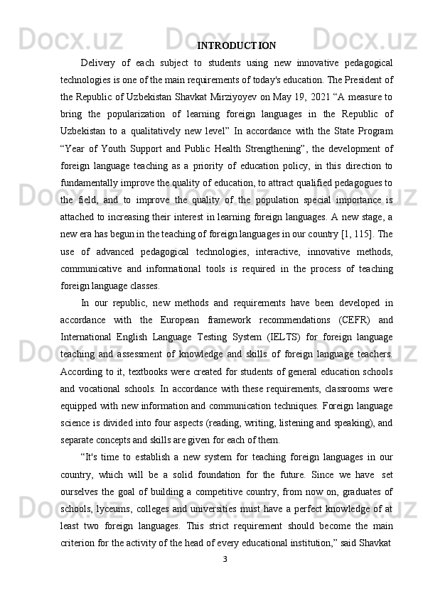 3INTRODUCTION
Delivery   of   each   subject   to   students   using   new   innovative   pedagogical
technologies is one of the main requirements of today's education. The President of
the Republic of Uzbekistan Shavkat Mirziyoyev on May 19, 2021 “A measure to
bring   the   popularization   of   learning   foreign   languages   in   the   Republic   of
Uzbekistan   to   a   qualitatively   new   level”   In   accordance   with   the   State   Program
“Year   of   Youth   Support   and   Public   Health   Strengthening”,   the   development   of
foreign   language   teaching   as   a   priority   of   education   policy,   in   this   direction   to
fundamentally improve the quality of education, to attract qualified pedagogues to
the   field,   and   to   improve   the   quality   of   the   population   special   importance   is
attached to increasing their interest in learning foreign languages. A new stage, a
new era has begun in the teaching of foreign languages in our country [1, 115]. The
use   of   advanced   pedagogical   technologies,   interactive,   innovative   methods,
communicative   and   informational   tools   is   required   in   the   process   of   teaching
foreign language classes.
In   our   republic,   new   methods   and   requirements   have   been   developed   in
accordance   with   the   European   framework   recommendations   (CEFR)   and
International   English   Language   Testing   System   (IELTS)   for   foreign   language
teaching   and   assessment   of   knowledge   and   skills   of   foreign   language   teachers.
According to it, textbooks were created for  students  of general education schools
and   vocational   schools.   In   accordance   with   these   requirements,   classrooms   were
equipped with new information and communication techniques. Foreign language
science is divided into four aspects (reading, writing, listening and speaking), and
separate   concepts   and   skills are given   for   each   of them.
“It's   time   to   establish   a   new   system   for   teaching   foreign   languages   in   our
country,   which   will   be   a   solid   foundation   for   the   future.   Since   we   have   set
ourselves   the   goal   of   building   a   competitive   country,   from   now   on,   graduates   of
schools,   lyceums,   colleges   and   universities   must   have   a   perfect   knowledge   of   at
least   two   foreign   languages.   This   strict   requirement   should   become   the   main
criterion   for   the   activity   of   the   head   of   every   educational   institution,”   said   Shavkat 