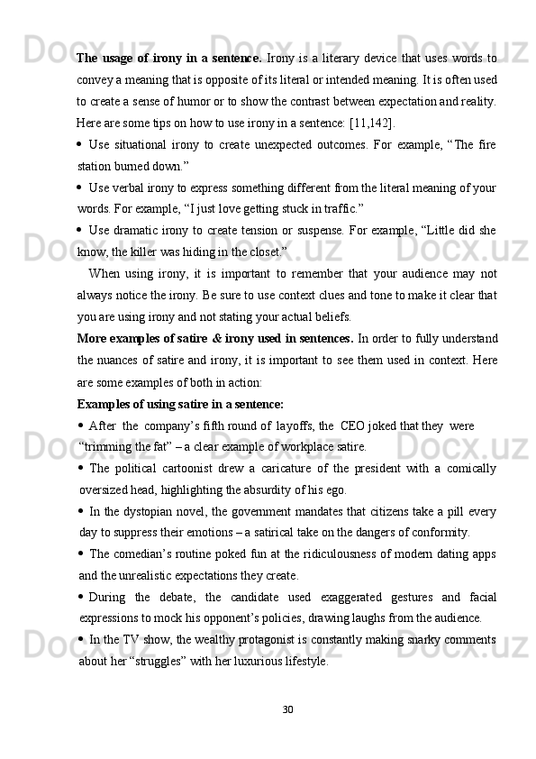 30The   usage   of   irony   in   a   sentence.   Irony   is   a   literary   device   that   uses   words   to
convey a meaning that is opposite of its literal or intended meaning. It is often used
to create a sense of humor or to show the contrast between expectation and reality.
Here   are some   tips   on   how   to   use   irony   in   a   sentence:   [11,142].
 Use   situational   irony   to   create   unexpected   outcomes.   For   example,   “The   fire
station burned   down.”
 Use   verbal   irony   to   express   something   different   from   the   literal   meaning   of   your
words.   For example,   “I just   love   getting   stuck   in traffic.”
 Use   dramatic   irony   to   create   tension   or   suspense.   For   example,   “Little   did   she
know,   the killer was   hiding   in   the closet.”
When   using   irony,   it   is   important   to   remember   that   your   audience   may   not
always notice the irony. Be sure to use context clues and tone to make it clear that
you are   using   irony   and   not stating   your   actual   beliefs.
More examples of satire & irony used in sentences.  In order to fully understand
the   nuances   of   satire   and   irony,   it   is   important   to   see   them   used   in   context.   Here
are   some examples   of   both   in   action:
Examples   of   using   satire   in   a sentence:
 After   the   company’s   fifth   round   of  layoffs,   the   CEO   joked   that   they   were  
“trimming the fat” –   a clear example   of workplace   satire.
 The   political   cartoonist   drew   a   caricature   of   the   president   with   a   comically
oversized head,   highlighting   the absurdity   of   his   ego.
 In   the   dystopian   novel,   the   government   mandates   that   citizens   take   a   pill   every
day   to suppress their   emotions   –   a   satirical   take   on   the   dangers of   conformity.
 The   comedian’s   routine   poked   fun   at   the   ridiculousness   of   modern   dating   apps
and the unrealistic expectations they   create.
 During the debate, the candidate used exaggerated gestures and facial
expressions   to   mock his   opponent’s   policies,   drawing   laughs from   the   audience.
 In   the   TV   show,   the   wealthy   protagonist   is   constantly   making   snarky   comments
about her “struggles”   with   her   luxurious   lifestyle. 