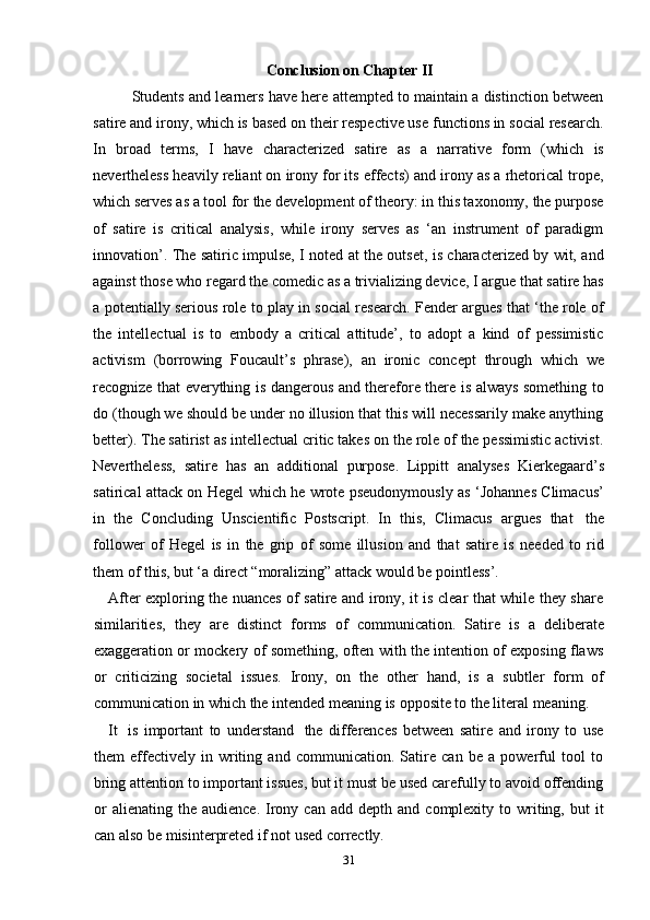 31Conclusion   on   Chapter   II
Students and learners have here attempted to maintain a distinction between
satire and irony, which is based on their respective use functions in social research.
In   broad   terms,   I   have   characterized   satire   as   a   narrative   form   (which   is
nevertheless heavily reliant on irony for its effects) and irony as a rhetorical trope,
which serves as a tool for the development of theory: in this taxonomy, the purpose
of   satire   is   critical   analysis,   while   irony   serves   as   ‘an   instrument   of   paradigm
innovation’. The satiric impulse, I noted at the outset, is characterized by wit, and
against those who regard the comedic as a trivializing device, I argue that satire has
a potentially serious role to play in social research. Fender argues that ‘the role of
the   intellectual   is   to   embody   a   critical   attitude’,   to   adopt   a   kind   of   pessimistic
activism   (borrowing   Foucault’s   phrase),   an   ironic   concept   through   which   we
recognize that everything is dangerous and therefore there is always something to
do (though we should be under no illusion that this will necessarily make anything
better). The satirist as intellectual critic takes on the role of the pessimistic activist.
Nevertheless,   satire   has   an   additional   purpose.   Lippitt   analyses   Kierkegaard’s
satirical attack on Hegel which he wrote pseudonymously as ‘Johannes Climacus’
in   the   Concluding   Unscientific   Postscript.   In   this,   Climacus   argues   that   the
follower   of   Hegel   is   in   the   grip   of   some   illusion   and   that   satire   is   needed   to   rid
them   of   this,   but ‘a direct   “moralizing”   attack   would   be pointless’.
After exploring the nuances of satire and irony, it is clear that while they share
similarities,   they   are   distinct   forms   of   communication.   Satire   is   a   deliberate
exaggeration or mockery of something, often with the intention of exposing flaws
or   criticizing   societal   issues.   Irony,   on   the   other   hand,   is   a   subtler   form   of
communication   in   which   the   intended   meaning   is   opposite   to   the   literal   meaning.
It   is   important   to   understand   the   differences   between   satire   and   irony   to   use
them   effectively   in   writing   and   communication.   Satire   can   be   a   powerful   tool   to
bring attention to important issues, but it must be used carefully to avoid offending
or   alienating   the   audience.   Irony   can   add   depth   and   complexity   to   writing,   but   it
can also   be   misinterpreted   if   not   used   correctly.