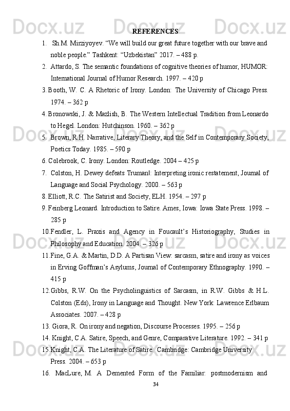 34REFERENCES
1. Sh.M. Mirziyoyev. “We will build our great future together with our brave and
noble   people.”   Tashkent:   “Uzbekistan”   2017.   – 488   p.
2. Attardo, S.   The   semantic   foundations   of   cognitive theories of humor,   HUMOR:
International Journal   of Humor   Research.   1997.   – 420   p
3. Booth,   W.   C.   A   Rhetoric   of   Irony.   London:   The   University   of   Chicago   Press.
1974.   – 362   p
4. Bronowski,   J.   &   Mazlish,   B.   The   Western   Intellectual   Tradition   from   Leonardo
to Hegel.   London:   Hutchinson.   1960.   – 362 p
5. Brown,   R.H.   Narrative,   Literary   Theory,   and   the   Self   in   Contemporary   Society,
Poetics Today.   1985.   – 590   p
6. Colebrook,   C.   Irony.   London:   Routledge.   2004   –   425   p
7. Colston,   H.   Dewey   defeats   Truman :‖   Interpreting   ironic   restatement,   Journal   of
Language   and   Social Psychology.   2000. –   563   p
8. Elliott,   R.C.   The   Satirist   and   Society,   ELH.   1954. –   297   p
9. Feinberg Leonard. Introduction to Satire. Ames, Iowa: Iowa State Press. 1998. –
285   p
10. Fendler,   L.   Praxis   and   Agency   in   Foucault’s   Historiography,   Studies   in
Philosophy   and   Education.   2004.   –   326   p
11. Fine, G.A. & Martin, D.D. A Partisan View: sarcasm, satire and irony as   voices
in Erving Goffman’s Asylums, Journal of Contemporary Ethnography.   1990.   –
415   p
12. Gibbs,   R.W.   On   the   Psycholinguistics   of   Sarcasm,   in   R.W.   Gibbs   &   H.L.
Colston (Eds), Irony in Language and Thought. New York: Lawrence Erlbaum
Associates.   2007.   – 428   p
13. Giora,   R.   On irony   and   negation,   Discourse   Processes.   1995.   –   256 p
14. Knight,   C.A.   Satire,   Speech,   and   Genre,   Comparative   Literature.   1992.   –   341   p
15. Knight,   C.A.   The   Literature   of   Satire.   Cambridge:   Cambridge   University  
Press.   2004.   –   653   p
16. MacLure,   M.   A   Demented   Form   of   the   Familiar:   postmodernism   and 