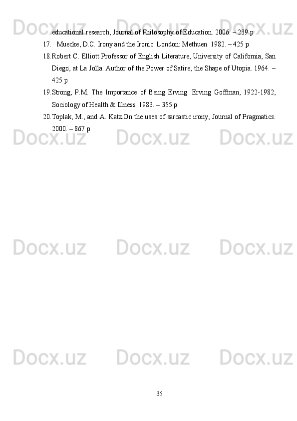 35educational   research,   Journal   of   Philosophy   of   Education.   2006.   –   239   p
17. Muecke,   D.C.   Irony   and   the   Ironic.   London:   Methuen.   1982.   –   425   p
18. Robert C. Elliott Professor of English Literature, University of California, San
Diego, at La Jolla. Author of the Power of Satire; the Shape of Utopia. 1964. –
425   p
19. Strong,   P.M.   The   Importance   of   Being   Erving:   Erving   Goffman,   1922-1982,
Sociology   of Health   & Illness.   1983.   –   355   p
20. Toplak, M., and A. Katz.On the uses of sarcastic irony, Journal of Pragmatics.
2000.   – 867   p 