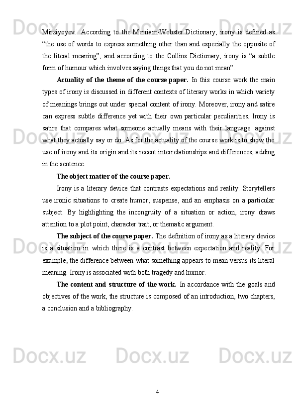 4Mirziyoyev.   According   to   the   Merriam-Webster   Dictionary,   irony   is   defined   as
“the   use   of   words   to   express   something   other   than   and   especially   the   opposite   of
the   literal   meaning”,   and   according   to   the   Collins   Dictionary,   irony   is   “a   subtle
form   of   humour which involves   saying   things   that you   do not mean”.
Actuality   of   the   theme   of   the   course   paper.   In   this   course   work   the   main
types   of   irony   is   discussed   in   different   contexts   of   literary   works   in   which   variety
of meanings brings out under special content of irony. Moreover, irony and satire
can   express   subtle   difference   yet   with   their   own   particular   peculiarities.   Irony   is
satire   that   compares   what   someone   actually   means   with   their   language   against
what they actually say or do. As for the actuality of the course work is to show the
use of irony and its origin and its recent interrelationships and differences, adding
in   the sentence.
The   object matter of   the   course paper.
Irony   is   a   literary   device   that   contrasts   expectations   and   reality.   Storytellers
use   ironic   situations   to   create   humor,   suspense,   and   an   emphasis   on   a   particular
subject.   By   highlighting   the   incongruity   of   a   situation   or   action,   irony   draws
attention to a   plot   point,   character   trait,   or   thematic argument.
The subject of the course paper.  The definition of irony as a literary device
is   a   situation   in   which   there   is   a   contrast   between   expectation   and   reality.   For
example, the difference between what something appears to mean versus its literal
meaning.   Irony   is   associated with   both   tragedy   and   humor.
The   content   and   structure   of   the   work.   In   accordance   with   the   goals   and
objectives   of   the   work,   the   structure   is   composed   of   an   introduction,   two   chapters,
a   conclusion   and   a   bibliography. 