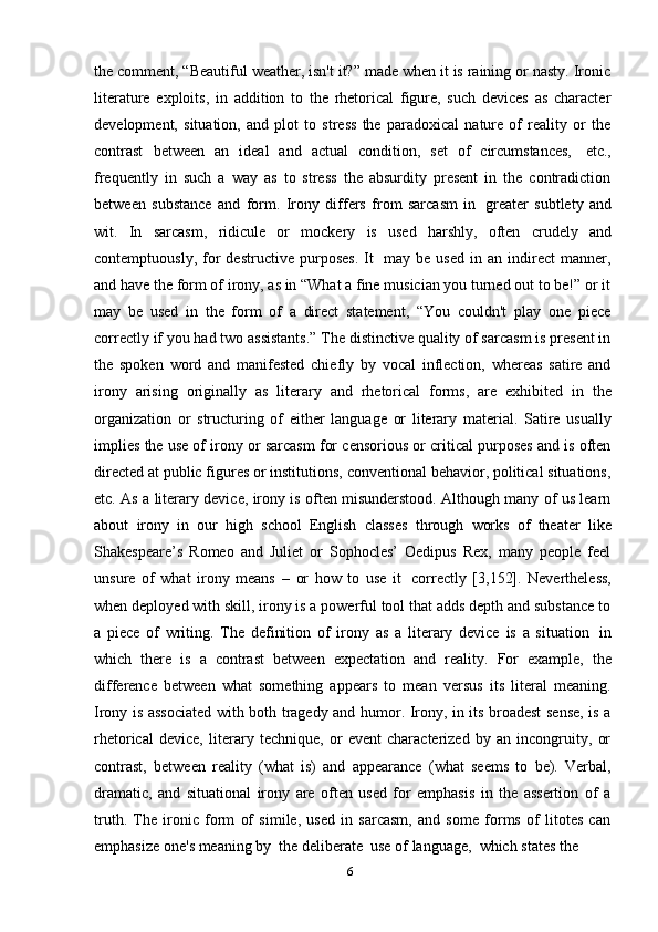 6the comment, “Beautiful weather, isn't it?” made when it is raining or nasty. Ironic
literature   exploits,   in   addition   to   the   rhetorical   figure,   such   devices   as   character
development,   situation,   and   plot   to   stress   the   paradoxical   nature   of   reality   or   the
contrast   between   an   ideal   and   actual   condition,   set   of   circumstances,   etc.,
frequently   in   such   a   way   as   to   stress   the   absurdity   present   in   the   contradiction
between   substance   and   form.   Irony   differs   from   sarcasm   in   greater   subtlety   and
wit.   In   sarcasm,   ridicule   or   mockery   is   used   harshly,   often   crudely   and
contemptuously,   for   destructive   purposes.   It   may   be   used   in   an   indirect   manner,
and have the form of irony, as in “What a fine musician you turned out to be!” or it
may   be   used   in   the   form   of   a   direct   statement,   “You   couldn't   play   one   piece
correctly if you had two assistants.” The distinctive quality of sarcasm is present in
the   spoken   word   and   manifested   chiefly   by   vocal   inflection,   whereas   satire   and
irony   arising   originally   as   literary   and   rhetorical   forms,   are   exhibited   in   the
organization   or   structuring   of   either   language   or   literary   material.   Satire   usually
implies the use of irony or sarcasm for censorious or critical purposes and is often
directed at public figures or institutions, conventional behavior, political situations,
etc. As a literary device, irony is often misunderstood. Although many of us learn
about   irony   in   our   high   school   English   classes   through   works   of   theater   like
Shakespeare’s   Romeo   and   Juliet   or   Sophocles’   Oedipus   Rex,   many   people   feel
unsure   of   what   irony   means   –   or   how   to   use   it   correctly   [3,152].   Nevertheless,
when deployed with skill, irony is a powerful tool that adds depth and substance to
a   piece   of   writing.   The   definition   of   irony   as   a   literary   device   is   a   situation   in
which   there   is   a   contrast   between   expectation   and   reality.   For   example,   the
difference   between   what   something   appears   to   mean   versus   its   literal   meaning.
Irony is associated with both tragedy and humor. Irony, in its broadest sense, is a
rhetorical   device,   literary   technique,   or   event   characterized   by   an   incongruity,   or
contrast,   between   reality   (what   is)   and   appearance   (what   seems   to   be).   Verbal,
dramatic,   and   situational   irony   are   often   used   for   emphasis   in   the   assertion   of   a
truth.   The   ironic   form   of   simile,   used   in   sarcasm,   and   some   forms   of   litotes   can
emphasize   one's   meaning   by   the   deliberate   use   of   language,   which   states   the 