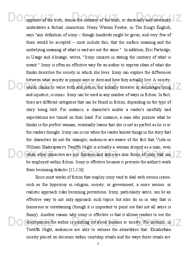 7opposite of the truth, denies the contrary of the truth, or drastically and obviously
understates   a   factual   connection.   Henry   Watson   Fowler,   in   The   King's   English,
says "any definition of irony – though hundreds might be given, and very few of
them   would   be   accepted   –   must   include   this,   that   the   surface   meaning   and   the
underlying meaning of what is said are not the same."   In addition, Eric Partridge,
in   Usage   and   Abusage,   writes,   "Irony   consists   in   stating   the   contrary   of   what   is
meant." Irony is often an effective way for an author to express ideas of what she
thinks  describes  the  society   in  which  she   lives.  Irony  can   explore  the   differences
between what society or person says or does and how they actually live. A society,
which claims to value truth and justice, but actually tolerates or encourages lying
and injustice, is ironic. Irony can be used in any number of ways in fiction. In fact,
there are different categories that can be found in fiction, depending on the type of
story   being   told.   For   instance,   a   character's   and/or   a   reader's   carefully   laid
expectations   are   turned   on   their   head.   For   instance,   a   man   who   pursues   what   he
thinks is the perfect woman, eventually learns that she is not as perfect as he is or
the readers thought. Irony can occur when the reader knows things in the story that
the   characters   do   not-for   example,   audiences   are   aware   of   the   fact   that   Viola   in
William Shakespeare's Twelfth Night is actually a woman dressed as a man, even
when other characters are not. Sarcasm and satire are also forms of irony that can
be employed within fiction. Irony is effective because it prevents the author's work
from   becoming   didactic   [12,126].
Since most works of fiction that employ irony tend to deal with serious issues,
such   as   the   hypocrisy   in   religion,   society,   or   government,   a   more   serious   or
realistic approach risks becoming pretentious. Irony, particularly satire, can be an
effective   way   to   not   only   approach   such   topics   but   also   do   so   in   way   that   is
humorous or entertaining (though it  is important  to point  out  that not  all satire is
funny).   Another   reason   why   irony   is   effective   is   that   it   allows   readers   to   see   the
discrepancies the author is pointing out about humans or society. For instance, in
Twelfth   Night,   audiences   are   able   to   witness   the   absurdities   that   Elizabethan
society   placed   on   decorum   within   courtship   rituals   and   the   ways   those   rituals   are 