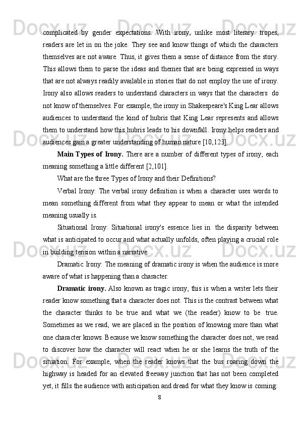 8complicated   by   gender   expectations.   With   irony,   unlike   most   literary   tropes,
readers  are  let  in  on the  joke. They  see  and  know things  of  which  the characters
themselves are not aware. Thus, it gives them a sense of distance from the story.
This allows them  to parse the ideas and themes that are being expressed  in ways
that are not always readily available in stories that do not employ the use of irony.
Irony also allows readers to understand characters in ways that the characters   do
not know of themselves. For example, the irony in Shakespeare's King Lear allows
audiences   to   understand   the   kind   of   hubris   that   King   Lear   represents   and   allows
them to understand how this hubris leads to his downfall. Irony helps readers and
audiences   gain a   greater   understanding of   human nature   [10,123].
Main Types   of   Irony.   There  are  a  number   of  different  types   of   irony,  each
meaning   something   a   little   different   [2,101].
What   are   the   three   Types   of   Irony   and   their   Definitions?
Verbal  Irony:   The  verbal  irony definition is  when  a  character   uses   words  to
mean   something   different   from   what   they   appear   to   mean   or   what   the   intended
meaning   usually   is.
Situational   Irony:   Situational   irony's   essence   lies   in   the   disparity   between
what is anticipated to occur and what actually unfolds, often playing a crucial role
in   building   tension   within   a narrative.
Dramatic Irony: The meaning of dramatic irony is when the audience is more
aware   of what   is   happening   than   a   character.
Dramatic irony.   Also known as tragic irony, this is when a writer lets their
reader know something that a character does not. This is the contrast between what
the   character   thinks   to   be   true   and   what   we   (the   reader)   know   to   be   true.
Sometimes as we read, we are placed in the position of knowing more than what
one character knows. Because we know something the character does not, we read
to   discover   how   the   character   will   react   when   he   or   she   learns   the   truth   of   the
situation.   For   example,   when   the   reader   knows   that   the   bus   roaring   down   the
highway  is   headed   for   an   elevated   freeway   junction  that   has   not   been   completed
yet,   it   fills   the   audience   with   anticipation   and   dread   for   what   they   know   is   coming: 