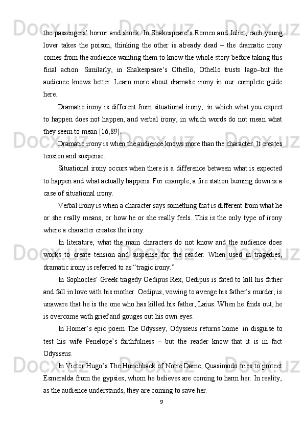 9the passengers’ horror and shock. In Shakespeare’s Romeo and Juliet, each young
lover   takes   the   poison,   thinking   the   other   is   already   dead   –   the   dramatic   irony
comes from the audience wanting them to know the whole story before taking this
final   action.   Similarly,   in   Shakespeare’s   Othello,   Othello   trusts   Iago–but   the
audience   knows   better.   Learn   more   about   dramatic   irony   in   our   complete   guide
here.
Dramatic irony is different from situational irony,   in which what you expect
to   happen   does   not   happen,   and   verbal   irony,   in   which   words   do   not   mean   what
they   seem   to   mean   [16,89].
Dramatic irony is when the audience knows more than the character. It creates
tension and   suspense.
Situational irony occurs when there is a difference between what is expected
to happen and what actually happens. For example, a fire station burning down is a
case   of situational   irony.
Verbal irony is when a character says something that is different from what he
or  she  really means,  or  how he or  she  really feels.  This  is the only type of  irony
where   a character   creates   the irony.
In   literature,   what   the   main   characters   do   not   know   and   the   audience   does
works   to   create   tension   and   suspense   for   the   reader.   When   used   in   tragedies,
dramatic   irony   is   referred   to   as “tragic   irony.”
In Sophocles’ Greek tragedy Oedipus Rex, Oedipus is fated to kill his father
and fall in love with his mother. Oedipus, vowing to avenge his father’s murder, is
unaware   that   he   is   the   one   who   has   killed   his   father,   Laius.   When   he   finds   out,   he
is   overcome with grief and   gouges out   his   own eyes.
In   Homer’s   epic   poem   The   Odyssey,   Odysseus   returns   home   in  disguise   to
test   his   wife   Penelope’s   faithfulness   –   but   the   reader   know   that   it   is   in   fact
Odysseus.
In Victor Hugo’s The Hunchback of Notre Dame, Quasimodo tries to protect
Esmeralda from the gypsies, whom he believes are coming to harm her. In reality,
as the audience   understands,   they   are   coming   to   save her. 