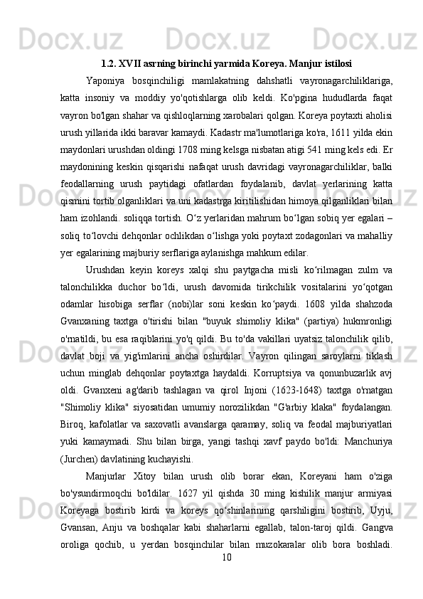 1.2. XVII asrning birinchi yarmida Koreya. Manjur istilosi
Yaponiya   bosqinchiligi   mamlakatning   dahshatli   vayronagarchiliklariga,
katta   insoniy   va   moddiy   yo'qotishlarga   olib   keldi.   Ko'pgina   hududlarda   faqat
vayron bo'lgan shahar va qishloqlarning xarobalari qolgan. Koreya poytaxti aholisi
urush yillarida ikki baravar kamaydi. Kadastr ma'lumotlariga ko'ra, 1611 yilda ekin
maydonlari urushdan oldingi 1708 ming kelsga nisbatan atigi 541 ming kels edi. Er
maydonining   keskin   qisqarishi   nafaqat   urush   davridagi   vayronagarchiliklar,   balki
feodallarning   urush   paytidagi   ofatlardan   foydalanib,   davlat   yerlarining   katta
qismini tortib olganliklari va uni kadastrga kiritilishidan himoya qilganliklari bilan
ham izohlandi. soliqqa tortish. O z yerlaridan mahrum bo lgan sobiq yer egalari –ʻ ʻ
soliq to lovchi dehqonlar ochlikdan o lishga yoki poytaxt zodagonlari va mahalliy	
ʻ ʻ
yer egalarining majburiy serflariga aylanishga mahkum edilar. 
Urushdan   keyin   koreys   xalqi   shu   paytgacha   misli   ko rilmagan   zulm   va	
ʻ
talonchilikka   duchor   bo ldi,   urush   davomida   tirikchilik   vositalarini   yo qotgan	
ʻ ʻ
odamlar   hisobiga   serflar   (nobi)lar   soni   keskin   ko paydi.   1608   yilda   shahzoda	
ʻ
Gvanxaning   taxtga   o'tirishi   bilan   "buyuk   shimoliy   klika"   (partiya)   hukmronligi
o'rnatildi, bu esa  raqiblarini  yo'q qildi. Bu to'da vakillari uyatsiz talonchilik qilib,
davlat   boji   va   yig'imlarini   ancha   oshirdilar.   Vayron   qilingan   saroylarni   tiklash
uchun   minglab   dehqonlar   poytaxtga   haydaldi.   Korruptsiya   va   qonunbuzarlik   avj
oldi.   Gvanxeni   ag'darib   tashlagan   va   qirol   Injoni   (1623-1648)   taxtga   o'rnatgan
"Shimoliy   klika"   siyosatidan   umumiy   norozilikdan   "G'arbiy   klaka"   foydalangan.
Biroq,   kafolatlar   va   saxovatli   avanslarga   qaramay,   soliq   va   feodal   majburiyatlari
yuki   kamaymadi.   Shu   bilan   birga,   yangi   tashqi   xavf   paydo   bo'ldi:   Manchuriya
(Jurchen) davlatining kuchayishi. 
Manjurlar   Xitoy   bilan   urush   olib   borar   ekan,   Koreyani   ham   o'ziga
bo'ysundirmoqchi   bo'ldilar.   1627   yil   qishda   30   ming   kishilik   manjur   armiyasi
Koreyaga   bostirib   kirdi   va   koreys   qo shinlarining   qarshiligini   bostirib,   Uyju,	
ʻ
Gvansan,   Anju   va   boshqalar   kabi   shaharlarni   egallab,   talon-taroj   qildi.   Gangva
oroliga   qochib,   u   yerdan   bosqinchilar   bilan   muzokaralar   olib   bora   boshladi.
10 