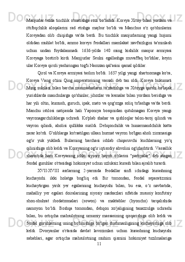 Manjurlar tezda tinchlik o'rnatishga rozi  bo'lishdi. Koreya Xitoy bilan yordam va
ittifoqchilik   aloqalarini   rad   etishga   majbur   bo'ldi   va   Manchus   o'z   qo'shinlarini
Koreyadan   olib   chiqishga   va'da   berdi.   Bu   tinchlik   manjurlarning   yangi   hujumi
oldidan   muhlat   bo'ldi,   ammo   koreys   feodallari   mamlakat   xavfsizligini   ta'minlash
uchun   undan   foydalanmadi.   1636-yilda   140   ming   kishilik   manjur   armiyasi
Koreyaga   bostirib   kirdi.   Manjjurlar   Seulni   egallashga   muvaffaq   bo'ldilar,   keyin
ular Koreya qiroli yashiringan tog'li Namxan qal'asini qamal qildilar. 
Qirol va Koreya armiyasi taslim bo'ldi. 1637 yilgi yangi shartnomaga ko'ra,
Koreya   Vang   o'zini   Qing   imperatorining   vassali   deb   tan   oldi.   Koreya   hukumati
Ming sulolasi  bilan barcha munosabatlarni to'xtatishga va Xitoyga qarshi  bo'lajak
yurishlarda manchularga qo'shinlar, jihozlar va kemalar bilan yordam berishga va
har yili oltin, kumush, guruch, ipak, mato va qog'ozga soliq to'lashga va'da berdi.
Manchu   istilosi   natijasida   hali   Yaponiya   bosqinidan   qutulmagan   Koreya   yangi
vayronagarchiliklarga   uchradi.   Ko'plab   shahar   va   qishloqlar   talon-taroj   qilindi   va
vayron   qilindi,   aholisi   qullikka   surildi.   Dehqonchilik   va   hunarmandchilik   katta
zarar ko'rdi. G'oliblarga ko'rsatilgan ulkan hurmat vayron bo'lgan aholi zimmasiga
og'ir   yuk   yukladi.   Bularning   barchasi   ishlab   chiqaruvchi   kuchlarning   yo'q
qilinishiga olib keldi va Koreyaning og'ir iqtisodiy ahvolini og'irlashtirdi. Vassallik
sharoitida   ham   Koreyaning   ichki   siyosiy   hayoti   o'zlarini   "partiyalar"   deb   atagan
feodal guruhlar o'rtasidagi hokimiyat uchun uzluksiz kurash bilan ajralib turardi. 
XVII-XVIII   asrlarning   2-yarmida   feodallar   sinfi   ichidagi   kurashning
kuchayishi.   ikki   holatga   bog'liq   edi.   Bir   tomondan,   feodal   separatizmini
kuchaytirgan   yirik   yer   egalarining   kuchayishi   bilan,   bu   esa,   o z   navbatida,ʻ
mahalliy   yer   egalari   doiralarining   siyosiy   markazlari   sifatida   xususiy   konfutsiy
shon-shuhrat   ibodatxonalari   (sowon)   va   maktablar   (hyoncho)   tarqalishida
namoyon   bo ldi.   Boshqa   tomondan,   dehqon   xo'jaligining   tanazzulga   uchrashi	
ʻ
bilan,   bu   ortiqcha   mahsulotning   umumiy   massasining   qisqarishiga   olib   keldi   va
feodal guruhlarning uning bo'linishiga bo'lgan dushmanligining kuchayishiga olib
keldi.   Dvoryanlar   o'rtasida   davlat   lavozimlari   uchun   kurashning   kuchayishi
sabablari,   agar   ortiqcha   mahsulotning   muhim   qismini   hokimiyat   tuzilmalariga
11 