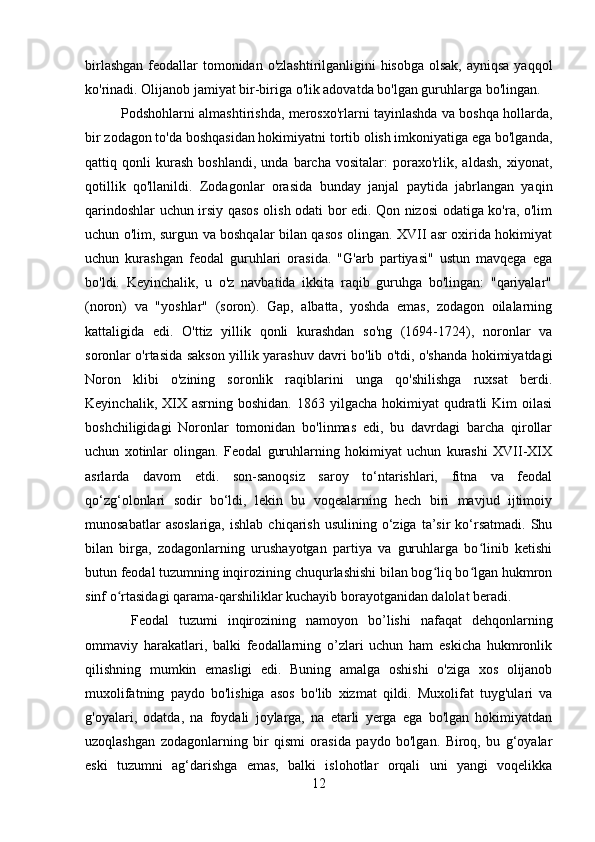 birlashgan  feodallar  tomonidan o'zlashtirilganligini  hisobga  olsak, ayniqsa yaqqol
ko'rinadi. Olijanob jamiyat bir-biriga o'lik adovatda bo'lgan guruhlarga bo'lingan. 
Podshohlarni almashtirishda, merosxo'rlarni tayinlashda va boshqa hollarda,
bir zodagon to'da boshqasidan hokimiyatni tortib olish imkoniyatiga ega bo'lganda,
qattiq   qonli   kurash   boshlandi,   unda   barcha   vositalar:   poraxo'rlik,   aldash,   xiyonat,
qotillik   qo'llanildi.   Zodagonlar   orasida   bunday   janjal   paytida   jabrlangan   yaqin
qarindoshlar uchun irsiy qasos olish odati bor edi. Qon nizosi odatiga ko'ra, o'lim
uchun o'lim, surgun va boshqalar bilan qasos olingan. XVII asr oxirida hokimiyat
uchun   kurashgan   feodal   guruhlari   orasida.   "G'arb   partiyasi"   ustun   mavqega   ega
bo'ldi.   Keyinchalik,   u   o'z   navbatida   ikkita   raqib   guruhga   bo'lingan:   "qariyalar"
(noron)   va   "yoshlar"   (soron).   Gap,   albatta,   yoshda   emas,   zodagon   oilalarning
kattaligida   edi.   O'ttiz   yillik   qonli   kurashdan   so'ng   (1694-1724),   noronlar   va
soronlar o'rtasida sakson yillik yarashuv davri bo'lib o'tdi, o'shanda hokimiyatdagi
Noron   klibi   o'zining   soronlik   raqiblarini   unga   qo'shilishga   ruxsat   berdi.
Keyinchalik,  XIX  asrning  boshidan.  1863 yilgacha  hokimiyat  qudratli  Kim   oilasi
boshchiligidagi   Noronlar   tomonidan   bo'linmas   edi,   bu   davrdagi   barcha   qirollar
uchun   xotinlar   olingan.   Feodal   guruhlarning   hokimiyat   uchun   kurashi   XVII-XIX
asrlarda   davom   etdi.   son-sanoqsiz   saroy   to‘ntarishlari,   fitna   va   feodal
qo‘zg‘olonlari   sodir   bo‘ldi,   lekin   bu   voqealarning   hech   biri   mavjud   ijtimoiy
munosabatlar  asoslariga,  ishlab   chiqarish   usulining  o‘ziga  ta’sir   ko‘rsatmadi.  Shu
bilan   birga,   zodagonlarning   urushayotgan   partiya   va   guruhlarga   bo linib   ketishiʻ
butun feodal tuzumning inqirozining chuqurlashishi bilan bog liq bo lgan hukmron	
ʻ ʻ
sinf o rtasidagi qarama-qarshiliklar kuchayib borayotganidan dalolat beradi.	
ʻ
  Feodal   tuzumi   inqirozining   namoyon   bo’lishi   nafaqat   dehqonlarning
ommaviy   harakatlari,   balki   feodallarning   o’zlari   uchun   ham   eskicha   hukmronlik
qilishning   mumkin   emasligi   edi.   Buning   amalga   oshishi   o'ziga   xos   olijanob
muxolifatning   paydo   bo'lishiga   asos   bo'lib   xizmat   qildi.   Muxolifat   tuyg'ulari   va
g'oyalari,   odatda,   na   foydali   joylarga,   na   etarli   yerga   ega   bo'lgan   hokimiyatdan
uzoqlashgan   zodagonlarning   bir   qismi   orasida   paydo   bo'lgan.   Biroq,   bu   g‘oyalar
eski   tuzumni   ag‘darishga   emas,   balki   islohotlar   orqali   uni   yangi   voqelikka
12 