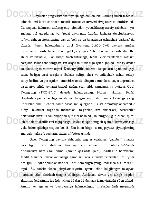 Bu loyihalar progressiv ahamiyatga ega edi, chunki ularning muallifi feodal
talonchilikni biroz cheklash, maorif, sanoat va savdoni rivojlantirish tarafdori edi.
Darhaqiqat,   hukmron   sinfning   oliy   islohotlari   yovuzlikning   asosiy   sababini   -   yer
egalari,   pul   qarzdorlari   va   feodal   davlatning   haddan   tashqari   ekspluatatsiyasi
tufayli   dehqon   xo'jaligining   vayron   bo'lishi   va   tanazzulga   uchrashini   bartaraf   eta
olmadi.   Noron   hukumatining   qirol   Xyonjong   (1660-1674)   davrida   amalga
oshirilgan chora-tadbirlari, shuningdek, keyingi ko‘plab shunga o‘xshash islohotlar
shuni   ko‘rsatadiki,   ular   xalqni   tinchlantirishga,   feodal   ekspluatatsiyani   ma’lum
darajada soddalashtirishga va shu orqali ta’minlashga qaratilgan edi. asosiy davlat
soliqlarining muntazam oqimi. Shunday qilib, hukumat dehqonlarning noroziligiga
sabab   bo'lgan   ba'zi   soliqlarni   (bolalar   solig'i,   sho'r   va   baliqchilik   uchun   soliq),
saroy bo'limi va yer egalari tomonidan tortib olingan o'rmonlarni qayta taqsimlash
va  xayriya   qilish   joylarini   tashkil   etishni   e'lon   qildi.  kambag'al   va   uysizlar.   Qirol
Yeongjong   (1725-1776)   davrida   hokimiyatdagi   Noron   hukumati   feodal
ekspluatatsiyasini   tartibga   solish   va   chirigan   sug'orish   tizimini   tiklashga   yangi
urinishlar   qildi.   Tez-tez   sodir   bo'ladigan   qurg'oqchilik   va   ommaviy   ocharchilik
tufayli   hukumat   sug'orish   inshootlari:   to'g'onlar,   suv   omborlari,   ocharchilik
holatlarida maxsus don omborlari qurishni boshladi, shuningdek, guruchdan spirtli
ichimliklarni distillashni taqiqlashga, davlat soliqlarining bir qismini kamaytirishga
yoki   bekor   qilishga   majbur   bo'ldi.   Shu   bilan   birga,   so'roq   paytida   qiynoqlarning
eng og'ir turlari (oyoqlarini sindirish) bekor qilindi. 
Qirol   Yeongjong   davrida   dehqonlarning   er   egalariga   (yangban)   shaxsiy
qaramligini   bekor   qilish   va   cho'ri   ayolning   nabirasi   ozod   bo'lishi   to'g'risida
deklaratsiya   ham   e'lon   qilindi   (ammo   qog'ozda   qoldi).   Zaiflashib   borayotgan
feodal   tuzumni   mustahkamlashga   qaratilgan   ana   shunday   urinishlar   1785   yilda
tuzilgan   “Buyuk   qonunlar   kodeksi”   deb   nomlangan   yangi   kodeksda   o‘z   ifodasini
topdi.   Bu   kodeks   feodal   ekspluatatsiyasini   qonun   bilan   belgilangan   muayyan
normalar   bilan   cheklash   istagini   bildirgan.   Jumladan,   davlat   yer   solig‘i   miqdori
ekin maydonlarining har keli uchun 30 dan 23 dumaga kamaytirilishi e’lon qilindi.
Ammo   yer   egalari   va   byurokratiya   hukmronligini   mustahkamlash   maqsadida
14 