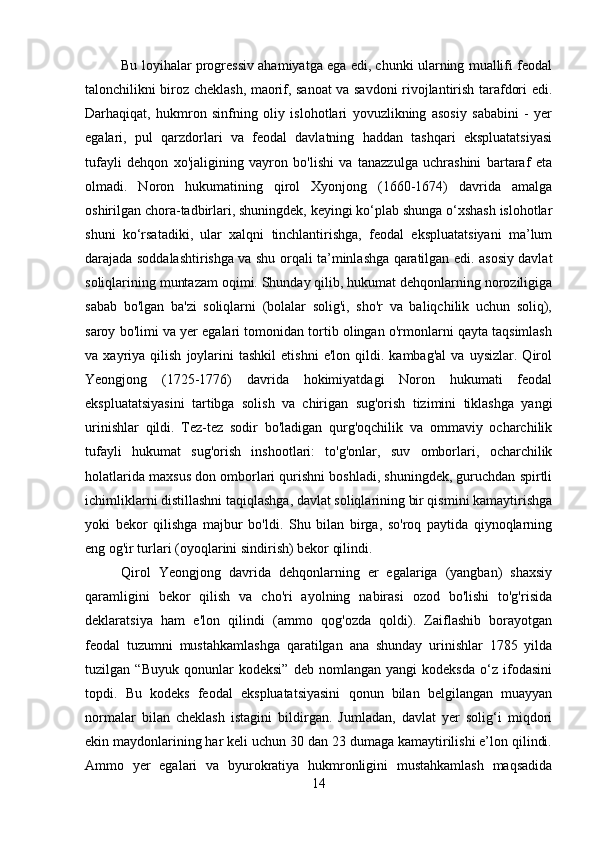 Bu loyihalar progressiv ahamiyatga ega edi, chunki ularning muallifi feodal
talonchilikni biroz cheklash, maorif, sanoat va savdoni rivojlantirish tarafdori edi.
Darhaqiqat,   hukmron   sinfning   oliy   islohotlari   yovuzlikning   asosiy   sababini   -   yer
egalari,   pul   qarzdorlari   va   feodal   davlatning   haddan   tashqari   ekspluatatsiyasi
tufayli   dehqon   xo'jaligining   vayron   bo'lishi   va   tanazzulga   uchrashini   bartaraf   eta
olmadi.   Noron   hukumatining   qirol   Xyonjong   (1660-1674)   davrida   amalga
oshirilgan chora-tadbirlari, shuningdek, keyingi ko‘plab shunga o‘xshash islohotlar
shuni   ko‘rsatadiki,   ular   xalqni   tinchlantirishga,   feodal   ekspluatatsiyani   ma’lum
darajada soddalashtirishga va shu orqali ta’minlashga qaratilgan edi. asosiy davlat
soliqlarining muntazam oqimi. Shunday qilib, hukumat dehqonlarning noroziligiga
sabab   bo'lgan   ba'zi   soliqlarni   (bolalar   solig'i,   sho'r   va   baliqchilik   uchun   soliq),
saroy bo'limi va yer egalari tomonidan tortib olingan o'rmonlarni qayta taqsimlash
va  xayriya   qilish   joylarini   tashkil   etishni   e'lon   qildi.  kambag'al   va   uysizlar.   Qirol
Yeongjong   (1725-1776)   davrida   hokimiyatdagi   Noron   hukumati   feodal
ekspluatatsiyasini   tartibga   solish   va   chirigan   sug'orish   tizimini   tiklashga   yangi
urinishlar   qildi.   Tez-tez   sodir   bo'ladigan   qurg'oqchilik   va   ommaviy   ocharchilik
tufayli   hukumat   sug'orish   inshootlari:   to'g'onlar,   suv   omborlari,   ocharchilik
holatlarida maxsus don omborlari qurishni boshladi, shuningdek, guruchdan spirtli
ichimliklarni distillashni taqiqlashga, davlat soliqlarining bir qismini kamaytirishga
yoki   bekor   qilishga   majbur   bo'ldi.   Shu   bilan   birga,   so'roq   paytida   qiynoqlarning
eng og'ir turlari (oyoqlarini sindirish) bekor qilindi. 
Qirol   Yeongjong   davrida   dehqonlarning   er   egalariga   (yangban)   shaxsiy
qaramligini   bekor   qilish   va   cho'ri   ayolning   nabirasi   ozod   bo'lishi   to'g'risida
deklaratsiya   ham   e'lon   qilindi   (ammo   qog'ozda   qoldi).   Zaiflashib   borayotgan
feodal   tuzumni   mustahkamlashga   qaratilgan   ana   shunday   urinishlar   1785   yilda
tuzilgan   “Buyuk   qonunlar   kodeksi”   deb   nomlangan   yangi   kodeksda   o‘z   ifodasini
topdi.   Bu   kodeks   feodal   ekspluatatsiyasini   qonun   bilan   belgilangan   muayyan
normalar   bilan   cheklash   istagini   bildirgan.   Jumladan,   davlat   yer   solig‘i   miqdori
ekin maydonlarining har keli uchun 30 dan 23 dumaga kamaytirilishi e’lon qilindi.
Ammo   yer   egalari   va   byurokratiya   hukmronligini   mustahkamlash   maqsadida
14