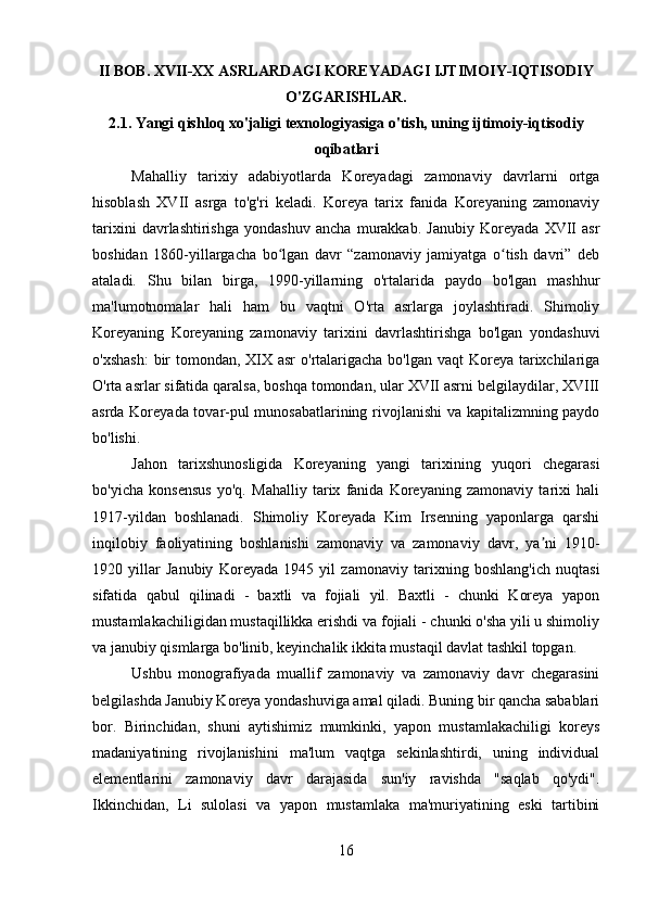 II BOB. XVII-XX ASRLARDAGI KOREYADAGI IJTIMOIY-IQTISODIY
O'ZGARISHLAR.
2.1. Yangi qishloq xo'jaligi texnologiyasiga o'tish, uning ijtimoiy-iqtisodiy
oqibatlari
Mahalliy   tarixiy   adabiyotlarda   Koreyadagi   zamonaviy   davrlarni   ortga
hisoblash   XVII   asrga   to'g'ri   keladi.   Koreya   tarix   fanida   Koreyaning   zamonaviy
tarixini   davrlashtirishga   yondashuv   ancha   murakkab.   Janubiy   Koreyada   XVII   asr
boshidan   1860-yillargacha   bo lgan   davr   “zamonaviy   jamiyatga   o tish   davri”   debʻ ʻ
ataladi.   Shu   bilan   birga,   1990-yillarning   o'rtalarida   paydo   bo'lgan   mashhur
ma'lumotnomalar   hali   ham   bu   vaqtni   O'rta   asrlarga   joylashtiradi.   Shimoliy
Koreyaning   Koreyaning   zamonaviy   tarixini   davrlashtirishga   bo'lgan   yondashuvi
o'xshash:  bir  tomondan, XIX asr  o'rtalarigacha bo'lgan vaqt  Koreya tarixchilariga
O'rta asrlar sifatida qaralsa, boshqa tomondan, ular XVII asrni belgilaydilar, XVIII
asrda Koreyada tovar-pul munosabatlarining rivojlanishi  va kapitalizmning paydo
bo'lishi.
Jahon   tarixshunosligida   Koreyaning   yangi   tarixining   yuqori   chegarasi
bo'yicha   konsensus   yo'q.   Mahalliy   tarix   fanida   Koreyaning   zamonaviy   tarixi   hali
1917-yildan   boshlanadi.   Shimoliy   Koreyada   Kim   Irsenning   yaponlarga   qarshi
inqilobiy   faoliyatining   boshlanishi   zamonaviy   va   zamonaviy   davr ,   ya ni   1910-	
ʼ
1920   yillar   Janubiy   Koreyada   1945   yil   zamonaviy   tarixning   boshlang'ich   nuqtasi
sifatida   qabul   qilinadi   -   baxtli   va   fojiali   yil.   Baxtli   -   chunki   Koreya   yapon
mustamlakachiligidan mustaqillikka erishdi va fojiali - chunki o'sha yili u shimoliy
va janubiy qismlarga bo'linib, keyinchalik ikkita mustaqil davlat tashkil topgan.
Ushbu   monografiyada   muallif   zamonaviy   va   zamonaviy   davr   chegarasini
belgilashda Janubiy Koreya yondashuviga amal qiladi. Buning bir qancha sabablari
bor.   Birinchidan,   shuni   aytishimiz   mumkinki,   yapon   mustamlakachiligi   koreys
madaniyatining   rivojlanishini   ma'lum   vaqtga   sekinlashtirdi,   uning   individual
elementlarini   zamonaviy   davr   darajasida   sun'iy   ravishda   "saqlab   qo'ydi".
Ikkinchidan,   Li   sulolasi   va   yapon   mustamlaka   ma'muriyatining   eski   tartibini
16 