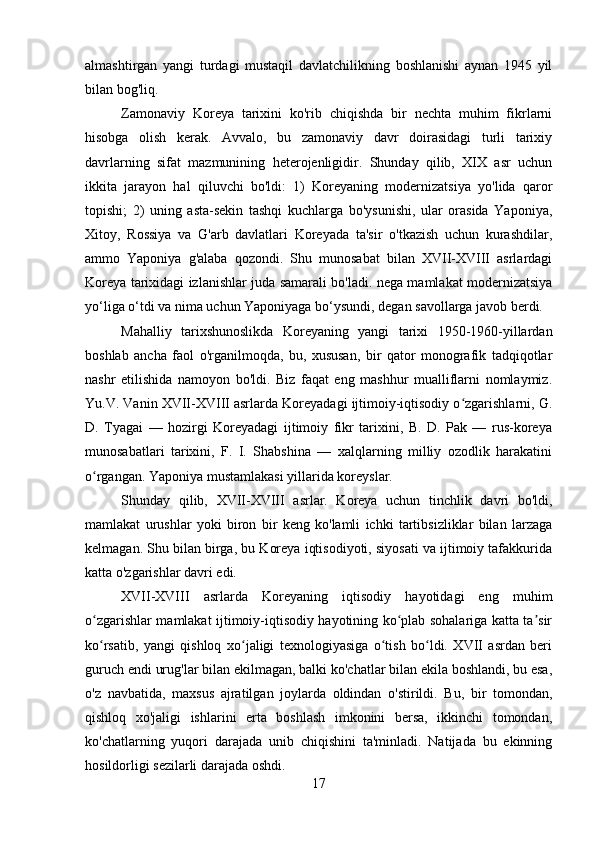 almashtirgan   yangi   turdagi   mustaqil   davlatchilikning   boshlanishi   aynan   1945   yil
bilan bog'liq.
Zamonaviy   Koreya   tarixini   ko'rib   chiqishda   bir   nechta   muhim   fikrlarni
hisobga   olish   kerak.   Avvalo,   bu   zamonaviy   davr   doirasidagi   turli   tarixiy
davrlarning   sifat   mazmunining   heterojenligidir.   Shunday   qilib,   XIX   asr   uchun
ikkita   jarayon   hal   qiluvchi   bo'ldi:   1)   Koreyaning   modernizatsiya   yo'lida   qaror
topishi;   2)   uning   asta-sekin   tashqi   kuchlarga   bo'ysunishi,   ular   orasida   Yaponiya,
Xitoy,   Rossiya   va   G'arb   davlatlari   Koreyada   ta'sir   o'tkazish   uchun   kurashdilar,
ammo   Yaponiya   g'alaba   qozondi.   Shu   munosabat   bilan   XVII-XVIII   asrlardagi
Koreya tarixidagi izlanishlar juda samarali bo'ladi. nega mamlakat modernizatsiya
yo‘liga o‘tdi va nima uchun Yaponiyaga bo‘ysundi, degan savollarga javob berdi.
Mahalliy   tarixshunoslikda   Koreyaning   yangi   tarixi   1950-1960-yillardan
boshlab   ancha   faol   o'rganilmoqda,   bu,   xususan,   bir   qator   monografik   tadqiqotlar
nashr   etilishida   namoyon   bo'ldi.   Biz   faqat   eng   mashhur   mualliflarni   nomlaymiz.
Yu.V. Vanin XVII-XVIII asrlarda Koreyadagi ijtimoiy-iqtisodiy o zgarishlarni, G.ʻ
D.   Tyagai   —   hozirgi   Koreyadagi   ijtimoiy   fikr   tarixini,   B.   D.   Pak   —   rus-koreya
munosabatlari   tarixini,   F.   I.   Shabshina   —   xalqlarning   milliy   ozodlik   harakatini
o rgangan. Yaponiya mustamlakasi yillarida koreyslar.	
ʻ
Shunday   qilib,   XVII-XVIII   asrlar.   Koreya   uchun   tinchlik   davri   bo'ldi,
mamlakat   urushlar   yoki   biron   bir   keng   ko'lamli   ichki   tartibsizliklar   bilan   larzaga
kelmagan. Shu bilan birga, bu Koreya iqtisodiyoti, siyosati va ijtimoiy tafakkurida
katta o'zgarishlar davri edi.
XVII-XVIII   asrlarda   Koreyaning   iqtisodiy   hayotidagi   eng   muhim
o zgarishlar mamlakat ijtimoiy-iqtisodiy hayotining ko plab sohalariga katta ta sir
ʻ ʻ ʼ
ko rsatib,   yangi   qishloq   xo jaligi   texnologiyasiga   o tish   bo ldi.   XVII   asrdan   beri
ʻ ʻ ʻ ʻ
guruch endi urug'lar bilan ekilmagan, balki ko'chatlar bilan ekila boshlandi, bu esa,
o'z   navbatida,   maxsus   ajratilgan   joylarda   oldindan   o'stirildi.   Bu,   bir   tomondan,
qishloq   xo'jaligi   ishlarini   erta   boshlash   imkonini   bersa,   ikkinchi   tomondan,
ko'chatlarning   yuqori   darajada   unib   chiqishini   ta'minladi.   Natijada   bu   ekinning
hosildorligi sezilarli darajada oshdi.
17 