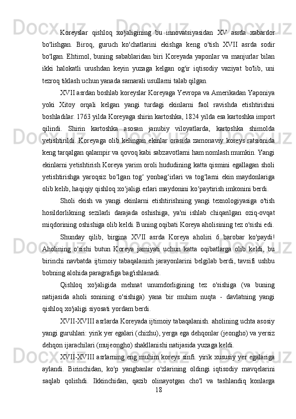 Koreyslar   qishloq   xo'jaligining   bu   innovatsiyasidan   XV   asrda   xabardor
bo'lishgan.   Biroq,   guruch   ko'chatlarini   ekishga   keng   o'tish   XVII   asrda   sodir
bo'lgan.   Ehtimol,   buning   sabablaridan   biri   Koreyada   yaponlar   va   manjurlar   bilan
ikki   halokatli   urushdan   keyin   yuzaga   kelgan   og'ir   iqtisodiy   vaziyat   bo'lib,   uni
tezroq tiklash uchun yanada samarali usullarni talab qilgan.
XVII asrdan boshlab koreyslar Koreyaga Yevropa va Amerikadan Yaponiya
yoki   Xitoy   orqali   kelgan   yangi   turdagi   ekinlarni   faol   ravishda   etishtirishni
boshladilar. 1763 yilda Koreyaga shirin kartoshka, 1824 yilda esa kartoshka import
qilindi.   Shirin   kartoshka   asosan   janubiy   viloyatlarda,   kartoshka   shimolda
yetishtirildi.   Koreyaga   olib   kelingan   ekinlar   orasida   zamonaviy   koreys   ratsionida
keng tarqalgan qalampir va qovoq kabi sabzavotlarni ham nomlash mumkin. Yangi
ekinlarni yetishtirish Koreya yarim oroli hududining katta qismini egallagan sholi
yetishtirishga   yaroqsiz   bo lgan   tog   yonbag irlari   va   tog larni   ekin   maydonlarigaʻ ʻ ʻ ʻ
olib kelib, haqiqiy qishloq xo jaligi erlari maydonini ko paytirish imkonini berdi.	
ʻ ʻ
Sholi   ekish   va   yangi   ekinlarni   etishtirishning   yangi   texnologiyasiga   o'tish
hosildorlikning   sezilarli   darajada   oshishiga,   ya'ni   ishlab   chiqarilgan   oziq-ovqat
miqdorining oshishiga olib keldi. Buning oqibati Koreya aholisining tez o'sishi edi.
Shunday   qilib,   birgina   XVII   asrda   Koreya   aholisi   6   barobar   ko'paydi!
Aholining   o'sishi   butun   Koreya   jamiyati   uchun   katta   oqibatlarga   olib   keldi,   bu
birinchi   navbatda   ijtimoiy   tabaqalanish   jarayonlarini   belgilab   berdi,   tavsifi   ushbu
bobning alohida paragrafiga bag'ishlanadi.
Qishloq   xo'jaligida   mehnat   unumdorligining   tez   o'sishiga   (va   buning
natijasida   aholi   sonining   o'sishiga)   yana   bir   muhim   nuqta   -   davlatning   yangi
qishloq xo'jaligi siyosati yordam berdi.
XVII-XVIII asrlarda Koreyada ijtimoiy tabaqalanish. aholining uchta asosiy
yangi guruhlari: yirik yer egalari (chizhu), yerga ega dehqonlar (jeongho) va yersiz
dehqon ijarachilari (mujeongho) shakllanishi natijasida yuzaga keldi.
XVII-XVIII asrlarning eng muhim  koreys sinfi. yirik xususiy yer egalariga
aylandi.   Birinchidan,   ko'p   yangbanlar   o'zlarining   oldingi   iqtisodiy   mavqelarini
saqlab   qolishdi.   Ikkinchidan,   qazib   olinayotgan   cho'l   va   tashlandiq   konlarga
18 