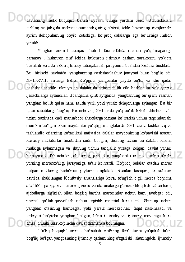 davlatning   mulk   huquqini   berish   siyosati   bunga   yordam   berdi.   Uchinchidan,
qishloq   xo‘jaligida   mehnat   unumdorligining   o‘sishi,   ichki   bozorning   rivojlanishi
ayrim   dehqonlarning   boyib   ketishiga,   ko‘proq   dalalarga   ega   bo‘lishiga   imkon
yaratdi.
Yangban   xizmat   tabaqasi   aholi   toifasi   sifatida   rasman   yo‘qolmaganiga
qaramay   ,   hukmron   sinf   ichida   hukmron   ijtimoiy   qatlam   xarakterini   yo‘qota
boshladi   va   asta-sekin   ijtimoiy   tabaqalanish   jarayonini   boshdan   kechira   boshladi.
Bu,   birinchi   navbatda,   yangbanning   qashshoqlashuv   jarayoni   bilan   bog'liq   edi.
XVII-XVIII   asrlarga   kelib.   Ko'pgina   yangbanlar   paydo   bo'ldi   va   shu   qadar
qashshoqlashdiki,   ular   yo   o'z   dalalarida   dehqonchilik   qila   boshladilar   yoki   yersiz
ijarachilarga aylandilar. Boshqacha  qilib aytganda, yangbanning bir qismi rasman
yangban   bo‘lib   qolsa   ham,   aslida   yerli   yoki   yersiz   dehqonlarga   aylangan.   Bu   bir
qator   sabablarga   bog'liq.   Birinchidan,   XVI   asrda   yo'q   bo'lib   ketish.   Jikchon   dala
tizimi xazinada endi  mansabdor  shaxslarga xizmat  ko‘rsatish uchun taqsimlanishi
mumkin  bo‘lgan  tekin   maydonlar   yo‘qligini   anglatardi.  XVII   asrda   tashlandiq   va
tashlandiq   erlarning   ko'tarilishi   natijasida   dalalar   maydonining   ko'payishi   asosan
xususiy   mulkdorlar   hisobidan   sodir   bo'lgan,   shuning   uchun   bu   dalalar   xazina
mulkiga   aylanmagan   va   shuning   uchun   tanqislik   yuzaga   kelgan.   davlat   yerlari
kamaymadi.   Ikkinchidan,   aholining,   jumladan,   yangbanlar   orasida   keskin   o'sishi
yerning   merosxo'rligi   jarayoniga   ta'sir   ko'rsatdi.   Ko'proq   bolalar   otadan   meros
qolgan   mulkning   kichikroq   joylarini   anglatadi.   Bundan   tashqari,   Li   sulolasi
davrida   shakllangan   Konfutsiy   an'analariga   ko'ra,   to'ng'ich   o'g'il   meros   bo'yicha
afzalliklarga ega edi - oilaning vorisi va ota-onalarga g'amxo'rlik qilish uchun ham,
ajdodlarga   sig'inish   bilan   bog'liq   barcha   marosimlar   uchun   ham   javobgar   edi,
normal   qo'llab-quvvatlash   uchun   tegishli   material   kerak   edi.   Shuning   uchun
yangban   otasining   kambag'al   yoki   yersiz   merosxo'rlari   faqat   nasl-nasabi   va
tarbiyasi   bo'yicha   yangban   bo'lgan,   lekin   iqtisodiy   va   ijtimoiy   mavqeiga   ko'ra
emas, chunki ular ko'pincha davlat xizmatida bo'lmagan.
"To'liq   huquqli"   xizmat   ko'rsatish   sinfining   fazilatlarini   yo'qotish   bilan
bog'liq  bo'lgan   yangbanning   ijtimoiy   qatlamining  o'zgarishi,   shuningdek,   ijtimoiy
19 