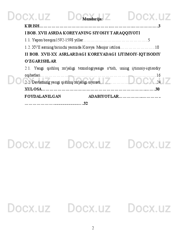 Mundarija:
KIRISH……………………………………………..…………….………………..3
I BOB. XVII ASRDA KOREYANING SIYOSIY TARAQQIYOTI 
1.1. Yapon bosqini1592-1598 yillar……………………..…………………..5 
1.2. XVII asrning birinchi yarmida Koreya. Manjur istilosi……………………..10
II   BOB.   XVII-XX   ASRLARDAGI   KOREYADAGI   IJTIMOIY-IQTISODIY
O'ZGARISHLAR
2.1.   Yangi   qishloq   xo'jaligi   texnologiyasiga   o'tish,   uning   ijtimoiy-iqtisodiy
oqibatlari…………………………………………………………………………..16
2.2. Davlatning yangi qishloq xo'jaligi siyosati……………………………….. ..... 24
XULOSA…………………………………………………………………..……..30
FOYDALANILGAN   ADABIYOTLAR……………...…………..
…………………. ....................... …..32
2