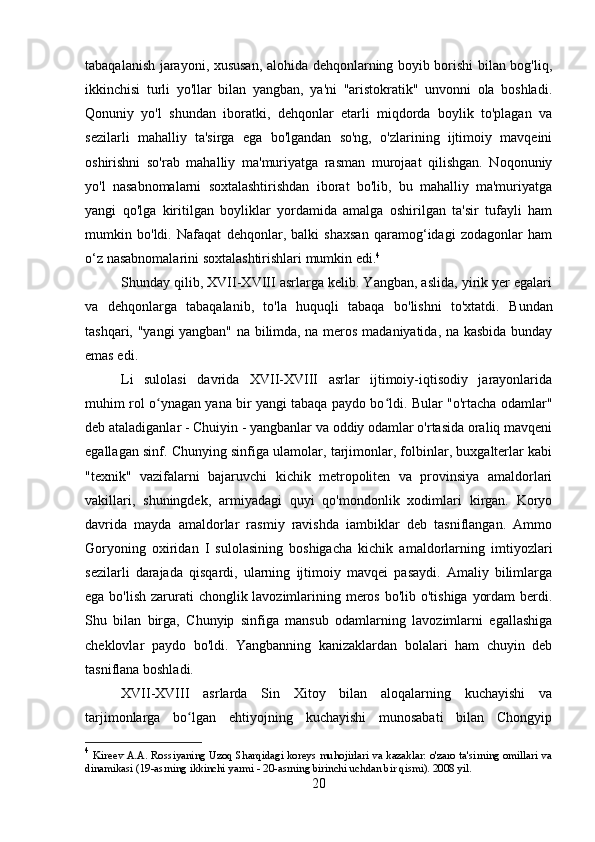 tabaqalanish jarayoni, xususan, alohida dehqonlarning boyib borishi bilan bog'liq,
ikkinchisi   turli   yo'llar   bilan   yangban,   ya'ni   "aristokratik"   unvonni   ola   boshladi.
Qonuniy   yo'l   shundan   iboratki,   dehqonlar   etarli   miqdorda   boylik   to'plagan   va
sezilarli   mahalliy   ta'sirga   ega   bo'lgandan   so'ng,   o'zlarining   ijtimoiy   mavqeini
oshirishni   so'rab   mahalliy   ma'muriyatga   rasman   murojaat   qilishgan.   Noqonuniy
yo'l   nasabnomalarni   soxtalashtirishdan   iborat   bo'lib,   bu   mahalliy   ma'muriyatga
yangi   qo'lga   kiritilgan   boyliklar   yordamida   amalga   oshirilgan   ta'sir   tufayli   ham
mumkin   bo'ldi.   Nafaqat   dehqonlar,   balki   shaxsan   qaramog‘idagi   zodagonlar   ham
o‘z nasabnomalarini soxtalashtirishlari mumkin edi. 4
Shunday qilib, XVII-XVIII asrlarga kelib. Yangban, aslida, yirik yer egalari
va   dehqonlarga   tabaqalanib,   to'la   huquqli   tabaqa   bo'lishni   to'xtatdi.   Bundan
tashqari, "yangi yangban" na bilimda, na meros madaniyatida, na kasbida bunday
emas edi.
Li   sulolasi   davrida   XVII-XVIII   asrlar   ijtimoiy-iqtisodiy   jarayonlarida
muhim rol o ynagan yana bir yangi tabaqa paydo bo ldi. Bular "o'rtacha odamlar"ʻ ʻ
deb ataladiganlar - Chuiyin - yangbanlar va oddiy odamlar o'rtasida oraliq mavqeni
egallagan sinf. Chunying sinfiga ulamolar, tarjimonlar, folbinlar, buxgalterlar kabi
"texnik"   vazifalarni   bajaruvchi   kichik   metropoliten   va   provinsiya   amaldorlari
vakillari,   shuningdek,   armiyadagi   quyi   qo'mondonlik   xodimlari   kirgan.   Koryo
davrida   mayda   amaldorlar   rasmiy   ravishda   iambiklar   deb   tasniflangan.   Ammo
Goryoning   oxiridan   I   sulolasining   boshigacha   kichik   amaldorlarning   imtiyozlari
sezilarli   darajada   qisqardi,   ularning   ijtimoiy   mavqei   pasaydi.   Amaliy   bilimlarga
ega bo'lish zarurati  chonglik lavozimlarining meros bo'lib o'tishiga yordam  berdi.
Shu   bilan   birga,   Chunyip   sinfiga   mansub   odamlarning   lavozimlarni   egallashiga
cheklovlar   paydo   bo'ldi.   Yangbanning   kanizaklardan   bolalari   ham   chuyin   deb
tasniflana boshladi.
XVII-XVIII   asrlarda   Sin   Xitoy   bilan   aloqalarning   kuchayishi   va
tarjimonlarga   bo lgan   ehtiyojning   kuchayishi   munosabati   bilan   Chongyip	
ʻ
4
  Kireev A.A. Rossiyaning Uzoq Sharqidagi koreys muhojirlari va kazaklar: o'zaro ta'sirning omillari va
dinamikasi (19-asrning ikkinchi yarmi - 20-asrning birinchi uchdan bir qismi). 2008 yil.
20 