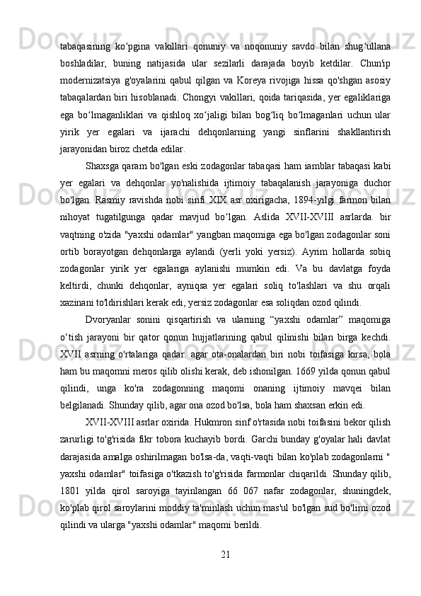 tabaqasining   ko pgina   vakillari   qonuniy   va   noqonuniy   savdo   bilan   shug ullanaʻ ʻ
boshladilar,   buning   natijasida   ular   sezilarli   darajada   boyib   ketdilar.   Chun'ip
modernizatsiya   g'oyalarini   qabul   qilgan   va   Koreya   rivojiga   hissa   qo'shgan   asosiy
tabaqalardan biri hisoblanadi. Chongyi vakillari, qoida tariqasida, yer egaliklariga
ega   bo lmaganliklari   va   qishloq   xo jaligi   bilan   bog liq   bo lmaganlari   uchun   ular	
ʻ ʻ ʻ ʻ
yirik   yer   egalari   va   ijarachi   dehqonlarning   yangi   sinflarini   shakllantirish
jarayonidan biroz chetda edilar.
Shaxsga qaram bo'lgan eski zodagonlar tabaqasi ham iamblar tabaqasi kabi
yer   egalari   va   dehqonlar   yo'nalishida   ijtimoiy   tabaqalanish   jarayoniga   duchor
bo'lgan.   Rasmiy   ravishda   nobi   sinfi   XIX   asr   oxirigacha,   1894-yilgi   farmon   bilan
nihoyat   tugatilgunga   qadar   mavjud   bo lgan.   Aslida   XVII-XVIII   asrlarda.   bir	
ʻ
vaqtning o'zida "yaxshi odamlar" yangban maqomiga ega bo'lgan zodagonlar soni
ortib   borayotgan   dehqonlarga   aylandi   (yerli   yoki   yersiz).   Ayrim   hollarda   sobiq
zodagonlar   yirik   yer   egalariga   aylanishi   mumkin   edi.   Va   bu   davlatga   foyda
keltirdi,   chunki   dehqonlar,   ayniqsa   yer   egalari   soliq   to'lashlari   va   shu   orqali
xazinani to'ldirishlari kerak edi, yersiz zodagonlar esa soliqdan ozod qilindi.
Dvoryanlar   sonini   qisqartirish   va   ularning   “yaxshi   odamlar”   maqomiga
o‘tish   jarayoni   bir   qator   qonun   hujjatlarining   qabul   qilinishi   bilan   birga   kechdi.
XVII   asrning   o'rtalariga   qadar.   agar   ota-onalardan   biri   nobi   toifasiga   kirsa,   bola
ham bu maqomni meros qilib olishi kerak, deb ishonilgan. 1669 yilda qonun qabul
qilindi,   unga   ko'ra   zodagonning   maqomi   onaning   ijtimoiy   mavqei   bilan
belgilanadi. Shunday qilib, agar ona ozod bo'lsa, bola ham shaxsan erkin edi.
XVII-XVIII asrlar oxirida. Hukmron sinf o'rtasida nobi toifasini bekor qilish
zarurligi to'g'risida fikr tobora kuchayib bordi. Garchi bunday g'oyalar hali davlat
darajasida amalga oshirilmagan bo'lsa-da, vaqti-vaqti bilan ko'plab zodagonlarni "
yaxshi odamlar" toifasiga o'tkazish to'g'risida farmonlar chiqarildi. Shunday qilib,
1801   yilda   qirol   saroyiga   tayinlangan   66   067   nafar   zodagonlar,   shuningdek,
ko'plab qirol saroylarini moddiy ta'minlash uchun mas'ul bo'lgan sud bo'limi ozod
qilindi va ularga "yaxshi odamlar" maqomi berildi.
21 