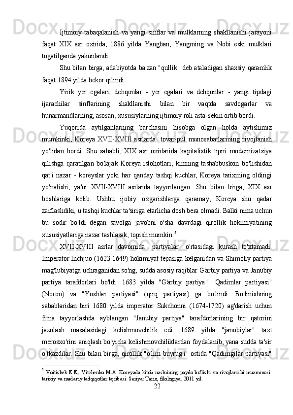 Ijtimoiy   tabaqalanish   va   yangi   sinflar   va   mulklarning   shakllanishi   jarayoni
faqat   XIX   asr   oxirida,   1886   yilda   Yangban,   Yangming   va   Nobi   eski   mulklari
tugatilganda yakunlandi.
Shu bilan birga, adabiyotda ba'zan "qullik" deb ataladigan shaxsiy qaramlik
faqat 1894 yilda bekor qilindi.
Yirik   yer   egalari,   dehqonlar   -   yer   egalari   va   dehqonlar   -   yangi   tipdagi
ijarachilar   sinflarining   shakllanishi   bilan   bir   vaqtda   savdogarlar   va
hunarmandlarning, asosan, xususiylarning ijtimoiy roli asta-sekin ortib bordi.
Yuqorida   aytilganlarning   barchasini   hisobga   olgan   holda   aytishimiz
mumkinki,   Koreya   XVII-XVIII   asrlarda.   tovar-pul   munosabatlarining   rivojlanish
yo'lidan   bordi.   Shu   sababli,   XIX   asr   oxirlarida   kapitalistik   tipni   modernizatsiya
qilishga   qaratilgan   bo'lajak   Koreya   islohotlari,   kimning   tashabbuskori   bo'lishidan
qat'i   nazar   -   koreyslar   yoki   har   qanday   tashqi   kuchlar,   Koreya   tarixining   oldingi
yo'nalishi,   ya'ni   XVII-XVIII   asrlarda   tayyorlangan.   Shu   bilan   birga,   XIX   asr
boshlariga   kelib.   Ushbu   ijobiy   o'zgarishlarga   qaramay,   Koreya   shu   qadar
zaiflashdiki, u tashqi kuchlar ta'siriga etarlicha dosh bera olmadi. Balki nima uchun
bu   sodir   bo'ldi   degan   savolga   javobni   o'sha   davrdagi   qirollik   hokimiyatining
xususiyatlariga nazar tashlasak, topish mumkin. 5
XVII-XVIII   asrlar   davomida   "partiyalar"   o'rtasidagi   kurash   to'xtamadi.
Imperator Inchjuo (1623-1649) hokimiyat tepasiga kelganidan va Shimoliy partiya
mag'lubiyatga uchraganidan so'ng, sudda asosiy raqiblar G'arbiy partiya va Janubiy
partiya   tarafdorlari   bo'ldi.   1683   yilda   "G'arbiy   partiya"   "Qadimlar   partiyasi"
(Noron)   va   "Yoshlar   partiyasi"   (qirq   partiyasi)   ga   bo'lindi.   Bo'linishning
sabablaridan   biri   1680   yilda   imperator   Sukchonni   (1674-1720)   ag'darish   uchun
fitna   tayyorlashda   ayblangan   "Janubiy   partiya"   tarafdorlarining   bir   qatorini
jazolash   masalasidagi   kelishmovchilik   edi.   1689   yilda   "janubiylar"   taxt
merosxo'rini aniqlash bo'yicha kelishmovchiliklardan foydalanib, yana sudda ta'sir
o'tkazdilar. Shu bilan birga, qirollik "o'lim buyrug'i" ostida "Qadimgilar partiyasi"
5
  Voitishek E.E., Vitchenko M.A.  Koreyada kitob  nashrining  paydo bo'lishi  va rivojlanishi muammosi:
tarixiy va madaniy tadqiqotlar tajribasi. Seriya: Tarix, filologiya. 2011 yil.
22 