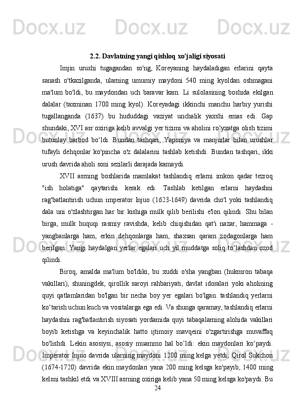 2.2. Davlatning yangi qishloq xo'jaligi siyosati
Imjin   urushi   tugagandan   so'ng,   Koreyaning   haydaladigan   erlarini   qayta
sanash   o'tkazilganda,   ularning   umumiy   maydoni   540   ming   kyoldan   oshmagani
ma'lum   bo'ldi,   bu   maydondan   uch   baravar   kam.   Li   sulolasining   boshida   ekilgan
dalalar   (taxminan   1700   ming   kyol).   Koreyadagi   ikkinchi   manchu   harbiy   yurishi
tugallanganda   (1637)   bu   hududdagi   vaziyat   unchalik   yaxshi   emas   edi.   Gap
shundaki, XVI asr oxiriga kelib avvalgi yer tizimi va aholini ro‘yxatga olish tizimi
butunlay   barbod   bo‘ldi.   Bundan   tashqari,   Yaponiya   va   manjurlar   bilan   urushlar
tufayli   dehqonlar   ko'pincha   o'z   dalalarini   tashlab   ketishdi.   Bundan   tashqari,   ikki
urush davrida aholi soni sezilarli darajada kamaydi.
XVII   asrning   boshlarida   mamlakat   tashlandiq   erlarni   imkon   qadar   tezroq
"ish   holatiga"   qaytarishi   kerak   edi.   Tashlab   ketilgan   erlarni   haydashni
rag'batlantirish   uchun   imperator   Injuo   (1623-1649)   davrida   cho'l   yoki   tashlandiq
dala   uni   o'zlashtirgan   har   bir   kishiga   mulk   qilib   berilishi   e'lon   qilindi.   Shu   bilan
birga,   mulk   huquqi   rasmiy   ravishda,   kelib   chiqishidan   qat'i   nazar,   hammaga   -
yangbanlarga   ham,   erkin   dehqonlarga   ham,   shaxsan   qaram   zodagonlarga   ham
berilgan.   Yangi   haydalgan   yerlar   egalari   uch   yil   muddatga   soliq   to‘lashdan   ozod
qilindi.
Biroq,   amalda   ma'lum   bo'ldiki,   bu   xuddi   o'sha   yangban   (hukmron   tabaqa
vakillari),   shuningdek,   qirollik   saroyi   rahbariyati,   davlat   idoralari   yoki   aholining
quyi   qatlamlaridan   bo'lgan   bir   necha   boy   yer   egalari   bo'lgan.   tashlandiq   yerlarni
ko‘tarish uchun kuch va vositalarga ega edi. Va shunga qaramay, tashlandiq erlarni
haydashni   rag'batlantirish   siyosati   yordamida   quyi   tabaqalarning   alohida   vakillari
boyib   ketishga   va   keyinchalik   hatto   ijtimoiy   mavqeini   o'zgartirishga   muvaffaq
bo'lishdi.   Lekin   asosiysi,   asosiy   muammo   hal   bo’ldi:   ekin   maydonlari   ko‘paydi.
Imperator Injuo davrida ularning maydoni 1200 ming kelga yetdi; Qirol Sukchon
(1674-1720) davrida ekin maydonlari  yana 200 ming kelsga  ko'payib, 1400 ming
kelsni tashkil etdi va XVIII asrning oxiriga kelib yana 50 ming kelsga ko'paydi. Bu
24 