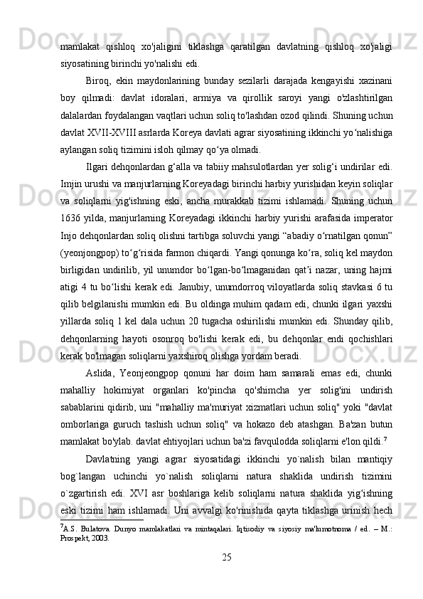 mamlakat   qishloq   xo'jaligini   tiklashga   qaratilgan   davlatning   qishloq   xo'jaligi
siyosatining birinchi yo'nalishi edi.
Biroq,   ekin   maydonlarining   bunday   sezilarli   darajada   kengayishi   xazinani
boy   qilmadi:   davlat   idoralari,   armiya   va   qirollik   saroyi   yangi   o'zlashtirilgan
dalalardan foydalangan vaqtlari uchun soliq to'lashdan ozod qilindi. Shuning uchun
davlat XVII-XVIII asrlarda Koreya davlati agrar siyosatining ikkinchi yo nalishigaʻ
aylangan soliq tizimini isloh qilmay qo ya olmadi.	
ʻ
Ilgari dehqonlardan g‘alla va tabiiy mahsulotlardan yer solig‘i undirilar edi.
Imjin urushi va manjurlarning Koreyadagi birinchi harbiy yurishidan keyin soliqlar
va   soliqlarni   yig'ishning   eski,   ancha   murakkab   tizimi   ishlamadi.   Shuning   uchun
1636 yilda, manjurlarning Koreyadagi  ikkinchi harbiy yurishi  arafasida imperator
Injo dehqonlardan soliq olishni tartibga soluvchi yangi “abadiy o rnatilgan qonun”	
ʻ
(yeonjongpop) to g risida farmon chiqardi. Yangi qonunga ko ra, soliq kel maydon	
ʻ ʻ ʻ
birligidan   undirilib,   yil   unumdor   bo lgan-bo lmaganidan   qat i   nazar,   uning   hajmi	
ʻ ʻ ʼ
atigi 4 tu bo lishi kerak edi. Janubiy, unumdorroq viloyatlarda soliq stavkasi  6 tu	
ʻ
qilib belgilanishi mumkin edi. Bu oldinga muhim qadam edi, chunki ilgari yaxshi
yillarda soliq 1 kel dala uchun 20 tugacha oshirilishi  mumkin edi. Shunday qilib,
dehqonlarning   hayoti   osonroq   bo'lishi   kerak   edi,   bu   dehqonlar   endi   qochishlari
kerak bo'lmagan soliqlarni yaxshiroq olishga yordam beradi.
Aslida,   Yeonjeongpop   qonuni   har   doim   ham   samarali   emas   edi,   chunki
mahalliy   hokimiyat   organlari   ko'pincha   qo'shimcha   yer   solig'ini   undirish
sabablarini qidirib, uni "mahalliy ma'muriyat xizmatlari uchun soliq" yoki "davlat
omborlariga   guruch   tashish   uchun   soliq"   va   hokazo   deb   atashgan.   Ba'zan   butun
mamlakat bo'ylab. davlat ehtiyojlari uchun ba'zi favqulodda soliqlarni e'lon qildi. 7
Davlatning   yangi   agrar   siyosatidagi   ikkinchi   yo`nalish   bilan   mantiqiy
bog`langan   uchinchi   yo`nalish   soliqlarni   natura   shaklida   undirish   tizimini
o`zgartirish   edi.   XVI   asr   boshlariga   kelib   soliqlarni   natura   shaklida   yig ishning	
ʻ
eski   tizimi   ham   ishlamadi.   Uni   avvalgi   ko'rinishida   qayta   tiklashga   urinish   hech
7
A.S.   Bulatova.   Dunyo   mamlakatlari   va   mintaqalari.   Iqtisodiy   va   siyosiy   ma'lumotnoma   /   ed.   –   M.:
Prospekt, 2003.
25 