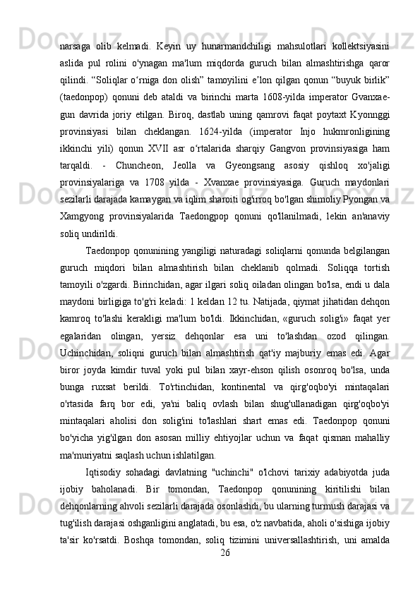 narsaga   olib   kelmadi.   Keyin   uy   hunarmandchiligi   mahsulotlari   kollektsiyasini
aslida   pul   rolini   o'ynagan   ma'lum   miqdorda   guruch   bilan   almashtirishga   qaror
qilindi. “Soliqlar o rniga don olish” tamoyilini  e lon qilgan qonun “buyuk birlik”ʻ ʼ
(taedonpop)   qonuni   deb   ataldi   va   birinchi   marta   1608-yilda   imperator   Gvanxae-
gun   davrida   joriy   etilgan.   Biroq,   dastlab   uning   qamrovi   faqat   poytaxt   Kyonnggi
provinsiyasi   bilan   cheklangan.   1624-yilda   (imperator   Injo   hukmronligining
ikkinchi   yili)   qonun   XVII   asr   o rtalarida   sharqiy   Gangvon   provinsiyasiga   ham	
ʻ
tarqaldi.   -   Chuncheon,   Jeolla   va   Gyeongsang   asosiy   qishloq   xo'jaligi
provinsiyalariga   va   1708   yilda   -   Xvanxae   provinsiyasiga.   Guruch   maydonlari
sezilarli darajada kamaygan va iqlim sharoiti og'irroq bo'lgan shimoliy Pyongan va
Xamgyong   provinsiyalarida   Taedongpop   qonuni   qo'llanilmadi,   lekin   an'anaviy
soliq undirildi.
Taedonpop  qonunining yangiligi  naturadagi  soliqlarni  qonunda belgilangan
guruch   miqdori   bilan   almashtirish   bilan   cheklanib   qolmadi.   Soliqqa   tortish
tamoyili o'zgardi. Birinchidan, agar ilgari soliq oiladan olingan bo'lsa, endi u dala
maydoni birligiga to'g'ri keladi: 1 keldan 12 tu. Natijada, qiymat jihatidan dehqon
kamroq   to'lashi   kerakligi   ma'lum   bo'ldi.   Ikkinchidan,   «guruch   solig'i»   faqat   yer
egalaridan   olingan,   yersiz   dehqonlar   esa   uni   to'lashdan   ozod   qilingan.
Uchinchidan,   soliqni   guruch   bilan   almashtirish   qat'iy   majburiy   emas   edi.   Agar
biror   joyda   kimdir   tuval   yoki   pul   bilan   xayr-ehson   qilish   osonroq   bo'lsa,   unda
bunga   ruxsat   berildi.   To'rtinchidan,   kontinental   va   qirg'oqbo'yi   mintaqalari
o'rtasida   farq   bor   edi,   ya'ni   baliq   ovlash   bilan   shug'ullanadigan   qirg'oqbo'yi
mintaqalari   aholisi   don   solig'ini   to'lashlari   shart   emas   edi.   Taedonpop   qonuni
bo'yicha   yig'ilgan   don   asosan   milliy   ehtiyojlar   uchun   va   faqat   qisman   mahalliy
ma'muriyatni saqlash uchun ishlatilgan.
Iqtisodiy   sohadagi   davlatning   "uchinchi"   o'lchovi   tarixiy   adabiyotda   juda
ijobiy   baholanadi.   Bir   tomondan,   Taedonpop   qonunining   kiritilishi   bilan
dehqonlarning ahvoli sezilarli darajada osonlashdi, bu ularning turmush darajasi va
tug'ilish darajasi oshganligini anglatadi, bu esa, o'z navbatida, aholi o'sishiga ijobiy
ta'sir   ko'rsatdi.   Boshqa   tomondan,   soliq   tizimini   universallashtirish,   uni   amalda
26 