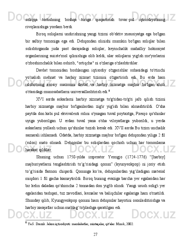 soliqqa   tortishning   boshqa   turiga   qisqartirish   tovar-pul   iqtisodiyotining
rivojlanishiga yordam berdi.
Biroq   soliqlarni   undirishning   yangi   tizimi   ob'ektiv   xususiyatga   ega   bo'lgan
bir   salbiy   tomoniga   ega   edi.   Dehqondan   olinishi   mumkin   bo'lgan   soliqlar   bilan
solishtirganda   juda   past   darajadagi   soliqlar,   keyinchalik   mahalliy   hokimiyat
organlarining   suiiste'mol   qilinishiga   olib  keldi,   ular   soliqlarni   yig'ish   me'yorlarini
o'zboshimchalik bilan oshirib, "ortiqcha" ni o'zlariga o'zlashtirdilar.
Davlat   tomonidan   boshlangan   iqtisodiy   o'zgarishlar   sohasidagi   to'rtinchi
yo'nalish   mehnat   va   harbiy   xizmat   tizimini   o'zgartirish   edi.   Bu   erda   ham
islohotning   asosiy   mazmuni   davlat   va   harbiy   xizmatga   majbur   bo'lgan   aholi
o'rtasidagi munosabatlarni universallashtirish edi. 8
XVI   asrda   askarlarni   harbiy   xizmatga   to'g'ridan-to'g'ri   jalb   qilish   tizimi
harbiy   xizmatga   majbur   bo'lganlardan   zig'ir   yig'ish   bilan   almashtirildi.   O'sha
paytda don kabi pul ekvivalenti rolini o'ynagan tuval poytaxtga, Pxenjo qo'shinlar
uyiga   yuborilgan.   U   erdan   tuval   yana   o'sha   viloyatlarga   yuborildi,   u   yerda
askarlarni yollash uchun qo'shinlar tuzish kerak edi. XVII asrda Bu tizim unchalik
samarali ishlamadi. Odatda, harbiy xizmatga majbur bo'lgan dehqondan yiliga 2 fil
(rulon)   mato   olinadi.   Dehqonlar   bu   soliqlardan   qochish   uchun   har   tomonlama
harakat qildilar.
Shuning   uchun   1750-yilda   imperator   Yeongjo   (1724-1776)   “[harbiy]
majburiyatlarni   tenglashtirish   to g risidagi   qonun”   (kyunyeokpop)   ni   joriy   etishʻ ʻ
to g risida   farmon   chiqardi.   Qonunga   ko ra,   dehqonlardan   yig iladigan   material	
ʻ ʻ ʻ ʻ
miqdori   1 fil  gacha  kamaytirildi.  Biroq buning  evaziga  barcha yer   egalaridan har
bir kelin daladan qo'shimcha 2 tonnadan don yig'ib olindi. Yangi urush solig'i yer
egalaridan tashqari, tuz zavodlari, kemalar va baliqchilar egalariga ham o'rnatildi.
Shunday qilib, Kyungyeokpop qonuni ham dehqonlar hayotini osonlashtirishga va
harbiy xarajatlar uchun mablag' to'plashga qaratilgan edi.
8
  Ya.S. Druzik. Jahon iqtisodiyoti: mamlakatlar, mintaqalar, qit'alar. Minsk, 2002. 
27 