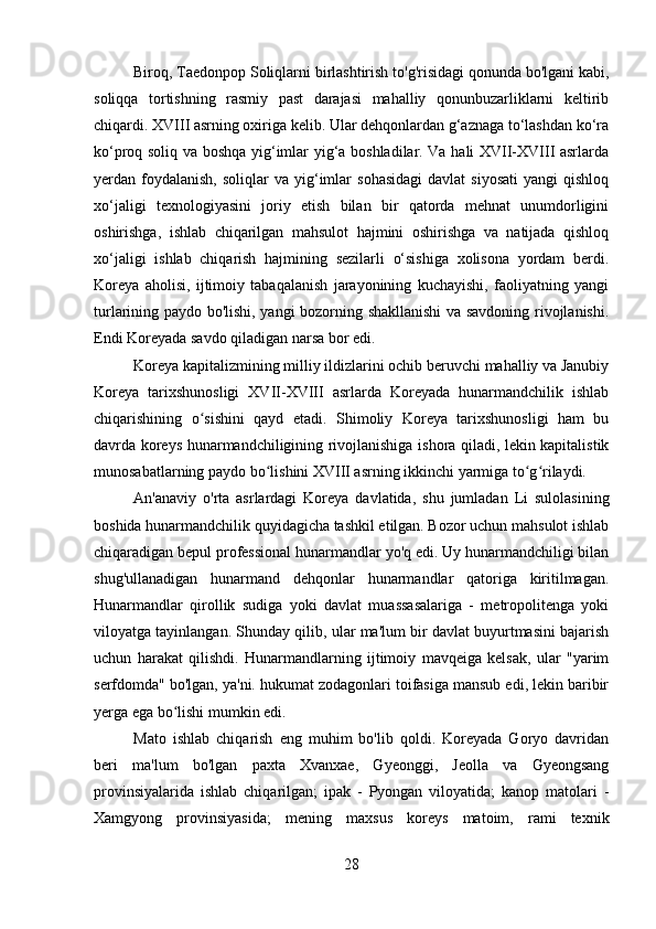 Biroq, Taedonpop Soliqlarni birlashtirish to'g'risidagi qonunda bo'lgani kabi,
soliqqa   tortishning   rasmiy   past   darajasi   mahalliy   qonunbuzarliklarni   keltirib
chiqardi. XVIII asrning oxiriga kelib. Ular dehqonlardan g‘aznaga to‘lashdan ko‘ra
ko‘proq soliq va boshqa yig‘imlar yig‘a boshladilar. Va hali XVII-XVIII asrlarda
yerdan  foydalanish,   soliqlar   va  yig‘imlar  sohasidagi  davlat  siyosati  yangi  qishloq
xo‘jaligi   texnologiyasini   joriy   etish   bilan   bir   qatorda   mehnat   unumdorligini
oshirishga,   ishlab   chiqarilgan   mahsulot   hajmini   oshirishga   va   natijada   qishloq
xo‘jaligi   ishlab   chiqarish   hajmining   sezilarli   o‘sishiga   xolisona   yordam   berdi.
Koreya   aholisi,   ijtimoiy   tabaqalanish   jarayonining   kuchayishi,   faoliyatning   yangi
turlarining paydo bo'lishi, yangi bozorning shakllanishi va savdoning rivojlanishi.
Endi Koreyada savdo qiladigan narsa bor edi.
Koreya kapitalizmining milliy ildizlarini ochib beruvchi mahalliy va Janubiy
Koreya   tarixshunosligi   XVII-XVIII   asrlarda   Koreyada   hunarmandchilik   ishlab
chiqarishining   o sishini   qayd   etadi.   Shimoliy   Koreya   tarixshunosligi   ham   buʻ
davrda koreys hunarmandchiligining rivojlanishiga ishora qiladi, lekin kapitalistik
munosabatlarning paydo bo lishini XVIII asrning ikkinchi yarmiga to g rilaydi.	
ʻ ʻ ʻ
An'anaviy   o'rta   asrlardagi   Koreya   davlatida,   shu   jumladan   Li   sulolasining
boshida hunarmandchilik quyidagicha tashkil etilgan. Bozor uchun mahsulot ishlab
chiqaradigan bepul professional hunarmandlar yo'q edi. Uy hunarmandchiligi bilan
shug'ullanadigan   hunarmand   dehqonlar   hunarmandlar   qatoriga   kiritilmagan.
Hunarmandlar   qirollik   sudiga   yoki   davlat   muassasalariga   -   metropolitenga   yoki
viloyatga tayinlangan. Shunday qilib, ular ma'lum bir davlat buyurtmasini bajarish
uchun   harakat   qilishdi.   Hunarmandlarning   ijtimoiy   mavqeiga   kelsak,   ular   "yarim
serfdomda" bo'lgan, ya'ni. hukumat zodagonlari toifasiga mansub edi, lekin baribir
yerga ega bo lishi mumkin edi.	
ʻ
Mato   ishlab   chiqarish   eng   muhim   bo'lib   qoldi.   Koreyada   Goryo   davridan
beri   ma'lum   bo'lgan   paxta   Xvanxae,   Gyeonggi,   Jeolla   va   Gyeongsang
provinsiyalarida   ishlab   chiqarilgan;   ipak   -   Pyongan   viloyatida;   kanop   matolari   -
Xamgyong   provinsiyasida;   mening   maxsus   koreys   matoim,   rami   texnik
28 