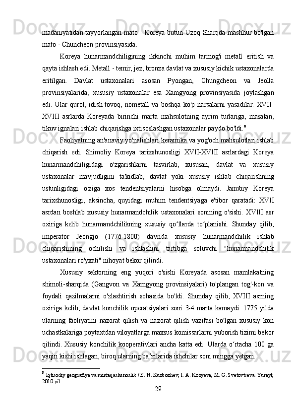 madaniyatidan tayyorlangan mato - Koreya butun Uzoq Sharqda mashhur bo'lgan
mato - Chuncheon provinsiyasida.
Koreya   hunarmandchiligining   ikkinchi   muhim   tarmog'i   metall   eritish   va
qayta ishlash edi.  Metall - temir, jez, bronza davlat va xususiy kichik ustaxonalarda
eritilgan.   Davlat   ustaxonalari   asosan   Pyongan,   Chungcheon   va   Jeolla
provinsiyalarida,   xususiy   ustaxonalar   esa   Xamgyong   provinsiyasida   joylashgan
edi.   Ular   qurol,   idish-tovoq,   nometall   va   boshqa   ko'p   narsalarni   yasadilar.   XVII-
XVIII   asrlarda   Koreyada   birinchi   marta   mahsulotning   ayrim   turlariga,   masalan,
tikuv ignalari ishlab chiqarishga ixtisoslashgan ustaxonalar paydo bo'ldi. 9
Faoliyatning an'anaviy yo'nalishlari keramika va yog'och mahsulotlari ishlab
chiqarish   edi.   Shimoliy   Koreya   tarixshunosligi   XVII-XVIII   asrlardagi   Koreya
hunarmandchiligidagi   o'zgarishlarni   tasvirlab,   xususan,   davlat   va   xususiy
ustaxonalar   mavjudligini   ta'kidlab,   davlat   yoki   xususiy   ishlab   chiqarishning
ustunligidagi   o'ziga   xos   tendentsiyalarni   hisobga   olmaydi.   Janubiy   Koreya
tarixshunosligi,   aksincha,   quyidagi   muhim   tendentsiyaga   e'tibor   qaratadi:   XVII
asrdan   boshlab   xususiy   hunarmandchilik   ustaxonalari   sonining   o'sishi.   XVIII   asr
oxiriga   kelib   hunarmandchilikning   xususiy   qo llarda   to planishi.   Shunday   qilib,ʻ ʻ
imperator   Jeongjo   (1776-1800)   davrida   xususiy   hunarmandchilik   ishlab
chiqarishining   ochilishi   va   ishlashini   tartibga   soluvchi   "hunarmandchilik
ustaxonalari ro'yxati" nihoyat bekor qilindi.
Xususiy   sektorning   eng   yuqori   o'sishi   Koreyada   asosan   mamlakatning
shimoli-sharqida   (Gangvon   va   Xamgyong   provinsiyalari)   to'plangan   tog'-kon   va
foydali   qazilmalarni   o'zlashtirish   sohasida   bo'ldi.   Shunday   qilib,   XVIII   asrning
oxiriga   kelib,   davlat   konchilik   operatsiyalari   soni   3-4   marta   kamaydi.   1775   yilda
ularning   faoliyatini   nazorat   qilish   va   nazorat   qilish   vazifasi   bo'lgan   xususiy   kon
uchastkalariga poytaxtdan viloyatlarga maxsus komissarlarni yuborish tizimi bekor
qilindi.   Xususiy   konchilik   kooperativlari   ancha   katta   edi.   Ularda   o rtacha   100   ga	
ʻ
yaqin kishi ishlagan, biroq ularning ba zilarida ishchilar soni mingga yetgan.	
ʼ
9
  Iqtisodiy geografiya va mintaqashunoslik / E. N. Kuzbozhev, I. A. Kozyeva, M. G. Svetovtseva. Yurayt,
2010 yil.
29 