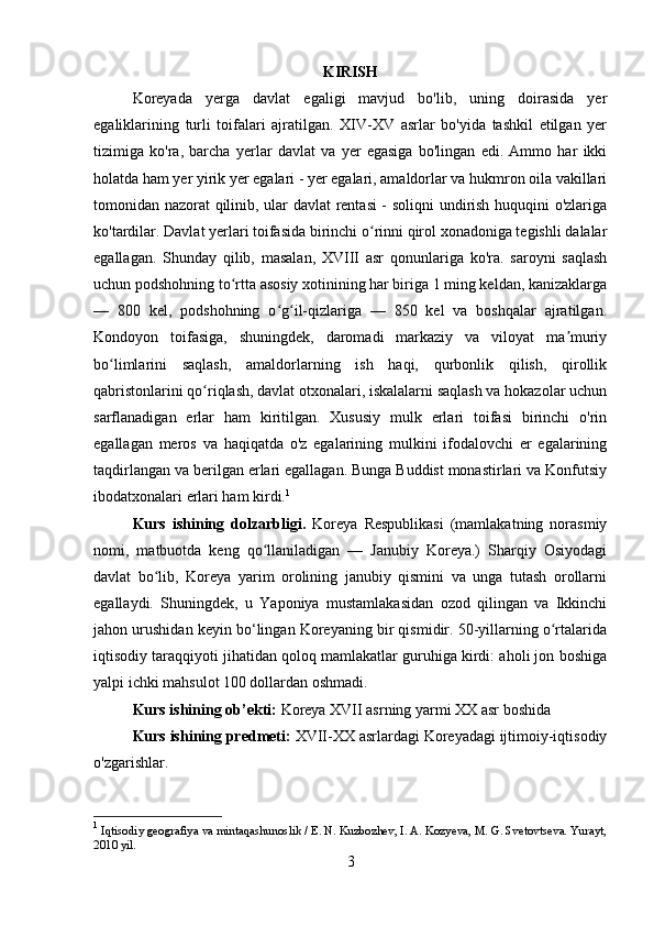 KIRISH
Koreyada   yerga   davlat   egaligi   mavjud   bo'lib,   uning   doirasida   yer
egaliklarining   turli   toifalari   ajratilgan.   XIV-XV   asrlar   bo'yida   tashkil   etilgan   yer
tizimiga   ko'ra,   barcha   yerlar   davlat   va   yer   egasiga   bo'lingan   edi.   Ammo   har   ikki
holatda ham yer yirik yer egalari - yer egalari, amaldorlar va hukmron oila vakillari
tomonidan nazorat qilinib, ular davlat rentasi - soliqni undirish huquqini o'zlariga
ko'tardilar. Davlat yerlari toifasida birinchi o rinni qirol xonadoniga tegishli dalalarʻ
egallagan.   Shunday   qilib,   masalan,   XVIII   asr   qonunlariga   ko'ra.   saroyni   saqlash
uchun podshohning to rtta asosiy xotinining har biriga 1 ming keldan, kanizaklarga	
ʻ
—   800   kel,   podshohning   o g il-qizlariga   —   850   kel   va   boshqalar   ajratilgan.	
ʻ ʻ
Kondoyon   toifasiga,   shuningdek,   daromadi   markaziy   va   viloyat   ma muriy	
ʼ
bo limlarini   saqlash,   amaldorlarning   ish   haqi,   qurbonlik   qilish,   qirollik	
ʻ
qabristonlarini qo riqlash, davlat otxonalari, iskalalarni saqlash va hokazolar uchun	
ʻ
sarflanadigan   erlar   ham   kiritilgan.   Xususiy   mulk   erlari   toifasi   birinchi   o'rin
egallagan   meros   va   haqiqatda   o'z   egalarining   mulkini   ifodalovchi   er   egalarining
taqdirlangan va berilgan erlari egallagan. Bunga Buddist monastirlari va Konfutsiy
ibodatxonalari erlari ham kirdi. 1
Kurs   ishining   dolzarbligi.   Koreya   Respublikasi   (mamlakatning   norasmiy
nomi,   matbuotda   keng   qo llaniladigan   —   Janubiy   Koreya.)   Sharqiy   Osiyodagi	
ʻ
davlat   bo lib,   Koreya   yarim   orolining   janubiy   qismini   va   unga   tutash   orollarni	
ʻ
egallaydi.   Shuningdek,   u   Yaponiya   mustamlakasidan   ozod   qilingan   va   Ikkinchi
jahon urushidan keyin bo‘lingan Koreyaning bir qismidir. 50-yillarning o rtalarida	
ʻ
iqtisodiy taraqqiyoti jihatidan qoloq mamlakatlar guruhiga kirdi: aholi jon boshiga
yalpi ichki mahsulot 100 dollardan oshmadi.
Kurs ishining ob’ekti:  Koreya XVII asrning yarmi XX asr boshida
Kurs ishining predmeti:   XVII-XX asrlardagi Koreyadagi ijtimoiy-iqtisodiy
o'zgarishlar.
1
  Iqtisodiy geografiya va mintaqashunoslik / E. N. Kuzbozhev, I. A. Kozyeva, M. G. Svetovtseva. Yurayt,
2010 yil.
3 