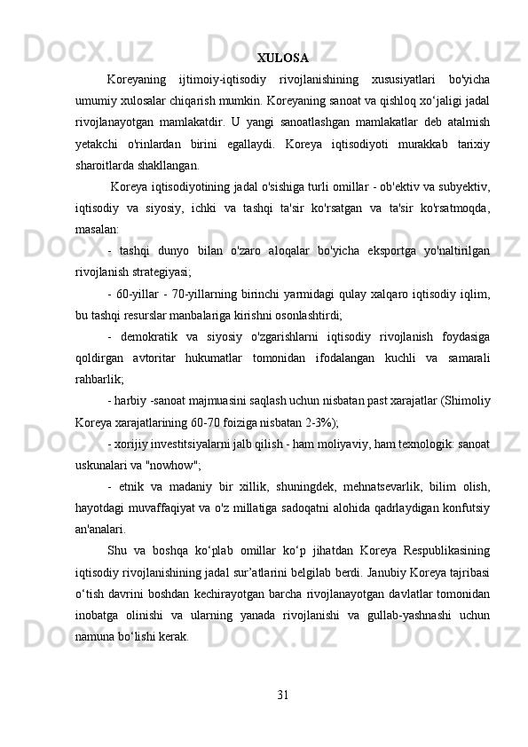XULOSA
Koreyaning   ijtimoiy-iqtisodiy   rivojlanishining   xususiyatlari   bo'yicha
umumiy xulosalar chiqarish mumkin. Koreyaning sanoat va qishloq xo‘jaligi jadal
rivojlanayotgan   mamlakatdir.   U   yangi   sanoatlashgan   mamlakatlar   deb   atalmish
yetakchi   o'rinlardan   birini   egallaydi.   Koreya   iqtisodiyoti   murakkab   tarixiy
sharoitlarda shakllangan.
 Koreya iqtisodiyotining jadal o'sishiga turli omillar - ob'ektiv va subyektiv,
iqtisodiy   va   siyosiy,   ichki   va   tashqi   ta'sir   ko'rsatgan   va   ta'sir   ko'rsatmoqda,
masalan:
-   tashqi   dunyo   bilan   o'zaro   aloqalar   bo'yicha   eksportga   yo'naltirilgan
rivojlanish strategiyasi;
-   60-yillar   -   70-yillarning  birinchi   yarmidagi   qulay   xalqaro  iqtisodiy   iqlim,
bu tashqi resurslar manbalariga kirishni osonlashtirdi;
-   demokratik   va   siyosiy   o'zgarishlarni   iqtisodiy   rivojlanish   foydasiga
qoldirgan   avtoritar   hukumatlar   tomonidan   ifodalangan   kuchli   va   samarali
rahbarlik;
- harbiy -sanoat majmuasini saqlash uchun nisbatan past xarajatlar (Shimoliy
Koreya xarajatlarining 60-70 foiziga nisbatan 2-3%);
- xorijiy investitsiyalarni jalb qilish - ham moliyaviy, ham texnologik: sanoat
uskunalari va "nowhow";
-   etnik   va   madaniy   bir   xillik,   shuningdek,   mehnatsevarlik,   bilim   olish,
hayotdagi muvaffaqiyat va o'z millatiga sadoqatni  alohida qadrlaydigan konfutsiy
an'analari.
Shu   va   boshqa   ko‘plab   omillar   ko‘p   jihatdan   Koreya   Respublikasining
iqtisodiy rivojlanishining jadal sur’atlarini belgilab berdi. Janubiy Koreya tajribasi
o‘tish   davrini   boshdan   kechirayotgan   barcha   rivojlanayotgan   davlatlar   tomonidan
inobatga   olinishi   va   ularning   yanada   rivojlanishi   va   gullab-yashnashi   uchun
namuna bo‘lishi kerak.
31