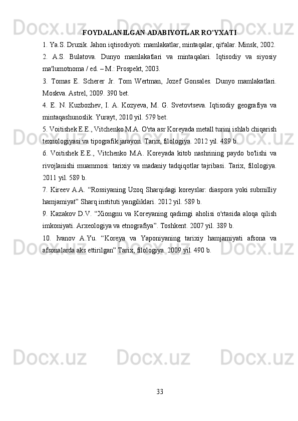 FOYDALANILGAN ADABIYOTLAR RO'YXATI
1. Ya.S. Druzik. Jahon iqtisodiyoti: mamlakatlar, mintaqalar, qit'alar. Minsk, 2002.
2.   A.S.   Bulatova.   Dunyo   mamlakatlari   va   mintaqalari.   Iqtisodiy   va   siyosiy
ma'lumotnoma / ed. – M.: Prospekt, 2003.
3.   Tomas   E.   Scherer   Jr.   Tom   Wertman,   Jozef   Gonsales.   Dunyo   mamlakatlari.
Moskva. Astrel, 2009. 390 bet.
4.   E.   N.   Kuzbozhev,   I.   A.   Kozyeva,   M.   G.   Svetovtseva.   Iqtisodiy   geografiya   va
mintaqashunoslik. Yurayt, 2010 yil. 579 bet.
5. Voitishek E.E., Vitchenko M.A. O'rta asr Koreyada metall turini ishlab chiqarish
texnologiyasi va tipografik jarayon. Tarix, filologiya. 2012 yil. 489 b.
6.   Voitishek   E.E.,   Vitchenko   M.A.   Koreyada   kitob   nashrining   paydo   bo'lishi   va
rivojlanishi  muammosi:  tarixiy va madaniy tadqiqotlar tajribasi. Tarix, filologiya.
2011 yil. 589 b. 
7. Kireev  A.A. “Rossiyaning  Uzoq  Sharqidagi  koreyslar:  diaspora yoki  submilliy
hamjamiyat” Sharq instituti yangiliklari. 2012 yil. 589 b.
9.   Kazakov   D.V.   “Xiongnu   va   Koreyaning   qadimgi   aholisi   o'rtasida   aloqa   qilish
imkoniyati. Arxeologiya va etnografiya”. Toshkent. 2007 yil. 389 b.
10.   Ivanov   A.Yu.   “Koreya   va   Yaponiyaning   tarixiy   hamjamiyati   afsona   va
afsonalarda aks ettirilgan” Tarix, filologiya. 2009 yil. 490 b.
33 