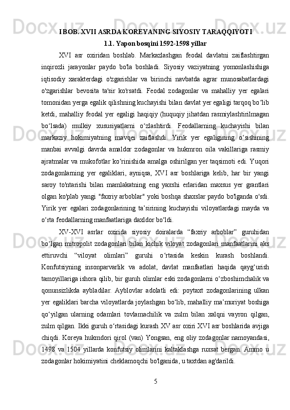 I BOB. XVII ASRDA KOREYANING SIYOSIY TARAQQIYOTI
1.1. Yapon bosqini 1592-1598 yillar
XVI   asr   oxiridan   boshlab.   Markazlashgan   feodal   davlatni   zaiflashtirgan
inqirozli   jarayonlar   paydo   bo'la   boshladi.   Siyosiy   vaziyatning   yomonlashishiga
iqtisodiy   xarakterdagi   o'zgarishlar   va   birinchi   navbatda   agrar   munosabatlardagi
o'zgarishlar   bevosita   ta'sir   ko'rsatdi.   Feodal   zodagonlar   va   mahalliy   yer   egalari
tomonidan yerga egalik qilishning kuchayishi bilan davlat yer egaligi tarqoq bo libʻ
ketdi,  mahalliy   feodal   yer   egaligi   haqiqiy  (huquqiy  jihatdan   rasmiylashtirilmagan
bo lsada)   mulkiy   xususiyatlarni   o zlashtirdi.   Feodallarning   kuchayishi   bilan	
ʻ ʻ
markaziy   hokimiyatning   mavqei   zaiflashdi.   Yirik   yer   egaligining   o sishining	
ʻ
manbai   avvalgi   davrda   amaldor   zodagonlar   va   hukmron   oila   vakillariga   rasmiy
ajratmalar va mukofotlar ko rinishida amalga oshirilgan yer taqsimoti edi. Yuqori	
ʻ
zodagonlarning   yer   egaliklari,   ayniqsa,   XVI   asr   boshlariga   kelib,   har   bir   yangi
saroy   to'ntarishi   bilan   mamlakatning   eng   yaxshi   erlaridan   maxsus   yer   grantlari
olgan ko'plab yangi "faxriy arboblar" yoki boshqa shaxslar paydo bo'lganda o'sdi.
Yirik   yer   egalari   zodagonlarining   ta’sirining   kuchayishi   viloyatlardagi   mayda   va
o‘rta feodallarning manfaatlariga daxldor bo‘ldi. 
XV-XVI   asrlar   oxirida   siyosiy   doiralarda   “faxriy   arboblar”   guruhidan
bo lgan   mitropolit   zodagonlari   bilan   kichik   viloyat   zodagonlari   manfaatlarini   aks	
ʻ
ettiruvchi   “viloyat   olimlari”   guruhi   o rtasida   keskin   kurash   boshlandi.	
ʻ
Konfutsiyning   insonparvarlik   va   adolat,   davlat   manfaatlari   haqida   qayg‘urish
tamoyillariga ishora qilib, bir guruh olimlar eski zodagonlarni o‘zboshimchalik va
qonunsizlikda   aybladilar.   Ayblovlar   adolatli   edi:   poytaxt   zodagonlarining   ulkan
yer egaliklari barcha viloyatlarda joylashgan bo‘lib, mahalliy ma’muriyat boshiga
qo‘yilgan   ularning   odamlari   tovlamachilik   va   zulm   bilan   xalqni   vayron   qilgan,
zulm qilgan. Ikki guruh o rtasidagi kurash XV asr oxiri XVI asr boshlarida avjiga	
ʻ
chiqdi. Koreya hukmdori qirol (van) Yongsan, eng oliy zodagonlar namoyandasi,
1498   va   1504   yillarda   konfutsiy   olimlarini   kaltaklashga   ruxsat   bergan.   Ammo   u
zodagonlar hokimiyatini cheklamoqchi bo'lganida, u taxtdan ag'darildi. 
5 