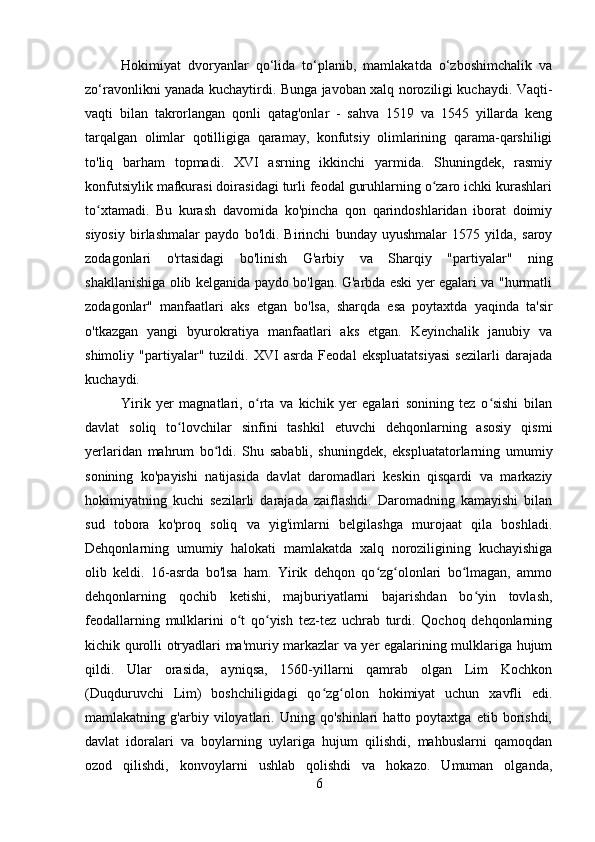 Hokimiyat   dvoryanlar   qo‘lida   to‘planib,   mamlakatda   o‘zboshimchalik   va
zo‘ravonlikni yanada kuchaytirdi. Bunga javoban xalq noroziligi kuchaydi. Vaqti-
vaqti   bilan   takrorlangan   qonli   qatag'onlar   -   sahva   1519   va   1545   yillarda   keng
tarqalgan   olimlar   qotilligiga   qaramay,   konfutsiy   olimlarining   qarama-qarshiligi
to'liq   barham   topmadi.   XVI   asrning   ikkinchi   yarmida.   Shuningdek,   rasmiy
konfutsiylik mafkurasi doirasidagi turli feodal guruhlarning o zaro ichki kurashlariʻ
to xtamadi.   Bu   kurash   davomida   ko'pincha   qon   qarindoshlaridan   iborat   doimiy	
ʻ
siyosiy   birlashmalar   paydo   bo'ldi.   Birinchi   bunday   uyushmalar   1575   yilda,   saroy
zodagonlari   o'rtasidagi   bo'linish   G'arbiy   va   Sharqiy   "partiyalar"   ning
shakllanishiga olib kelganida paydo bo'lgan. G'arbda eski yer egalari va "hurmatli
zodagonlar"   manfaatlari   aks   etgan   bo'lsa,   sharqda   esa   poytaxtda   yaqinda   ta'sir
o'tkazgan   yangi   byurokratiya   manfaatlari   aks   etgan.   Keyinchalik   janubiy   va
shimoliy   "partiyalar"   tuzildi.   XVI   asrda   Feodal   ekspluatatsiyasi   sezilarli   darajada
kuchaydi. 
Yirik   yer   magnatlari,   o rta   va   kichik   yer   egalari   sonining   tez   o sishi   bilan	
ʻ ʻ
davlat   soliq   to lovchilar   sinfini   tashkil   etuvchi   dehqonlarning   asosiy   qismi	
ʻ
yerlaridan   mahrum   bo ldi.   Shu   sababli,   shuningdek,   ekspluatatorlarning   umumiy	
ʻ
sonining   ko'payishi   natijasida   davlat   daromadlari   keskin   qisqardi   va   markaziy
hokimiyatning   kuchi   sezilarli   darajada   zaiflashdi.   Daromadning   kamayishi   bilan
sud   tobora   ko'proq   soliq   va   yig'imlarni   belgilashga   murojaat   qila   boshladi.
Dehqonlarning   umumiy   halokati   mamlakatda   xalq   noroziligining   kuchayishiga
olib   keldi.   16-asrda   bo'lsa   ham.   Yirik   dehqon   qo zg olonlari   bo lmagan,   ammo	
ʻ ʻ ʻ
dehqonlarning   qochib   ketishi,   majburiyatlarni   bajarishdan   bo yin   tovlash,	
ʻ
feodallarning   mulklarini   o t   qo yish   tez-tez   uchrab   turdi.   Qochoq   dehqonlarning	
ʻ ʻ
kichik qurolli otryadlari ma'muriy markazlar va yer egalarining mulklariga hujum
qildi.   Ular   orasida,   ayniqsa,   1560-yillarni   qamrab   olgan   Lim   Kochkon
(Duqduruvchi   Lim)   boshchiligidagi   qo zg olon   hokimiyat   uchun   xavfli   edi.	
ʻ ʻ
mamlakatning   g'arbiy   viloyatlari.   Uning   qo'shinlari   hatto   poytaxtga   etib   borishdi,
davlat   idoralari   va   boylarning   uylariga   hujum   qilishdi,   mahbuslarni   qamoqdan
ozod   qilishdi,   konvoylarni   ushlab   qolishdi   va   hokazo.   Umuman   olganda,
6 