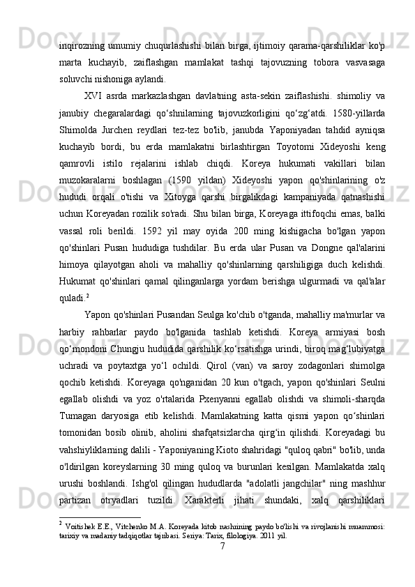 inqirozning   umumiy   chuqurlashishi   bilan   birga,   ijtimoiy   qarama-qarshiliklar   ko'p
marta   kuchayib,   zaiflashgan   mamlakat   tashqi   tajovuzning   tobora   vasvasaga
soluvchi nishoniga aylandi.
XVI   asrda   markazlashgan   davlatning   asta-sekin   zaiflashishi.   shimoliy   va
janubiy   chegaralardagi   qo‘shnilarning   tajovuzkorligini   qo‘zg‘atdi.   1580-yillarda
Shimolda   Jurchen   reydlari   tez-tez   bo'lib,   janubda   Yaponiyadan   tahdid   ayniqsa
kuchayib   bordi,   bu   erda   mamlakatni   birlashtirgan   Toyotomi   Xideyoshi   keng
qamrovli   istilo   rejalarini   ishlab   chiqdi.   Koreya   hukumati   vakillari   bilan
muzokaralarni   boshlagan   (1590   yildan)   Xideyoshi   yapon   qo'shinlarining   o'z
hududi   orqali   o'tishi   va   Xitoyga   qarshi   birgalikdagi   kampaniyada   qatnashishi
uchun Koreyadan rozilik so'radi.   Shu bilan birga, Koreyaga ittifoqchi emas, balki
vassal   roli   berildi.   1592   yil   may   oyida   200   ming   kishigacha   bo'lgan   yapon
qo'shinlari   Pusan   hududiga   tushdilar.   Bu   erda   ular   Pusan   va   Dongne   qal'alarini
himoya   qilayotgan   aholi   va   mahalliy   qo'shinlarning   qarshiligiga   duch   kelishdi.
Hukumat   qo'shinlari   qamal   qilinganlarga   yordam   berishga   ulgurmadi   va   qal'alar
quladi. 2
 
Yapon qo'shinlari Pusandan Seulga ko'chib o'tganda, mahalliy ma'murlar va
harbiy   rahbarlar   paydo   bo'lganida   tashlab   ketishdi.   Koreya   armiyasi   bosh
qo‘mondoni  Chungju hududida qarshilik ko‘rsatishga urindi, biroq mag‘lubiyatga
uchradi   va   poytaxtga   yo‘l   ochildi.   Qirol   (van)   va   saroy   zodagonlari   shimolga
qochib   ketishdi.   Koreyaga   qo'nganidan   20   kun   o'tgach,   yapon   qo'shinlari   Seulni
egallab   olishdi   va   yoz   o'rtalarida   Pxenyanni   egallab   olishdi   va   shimoli-sharqda
Tumagan   daryosiga   etib   kelishdi.   Mamlakatning   katta   qismi   yapon   qo shinlariʻ
tomonidan   bosib   olinib,   aholini   shafqatsizlarcha   qirg in   qilishdi.   Koreyadagi   bu	
ʻ
vahshiyliklarning dalili - Yaponiyaning Kioto shahridagi "quloq qabri" bo'lib, unda
o'ldirilgan   koreyslarning   30   ming   quloq   va   burunlari   kesilgan.   Mamlakatda   xalq
urushi   boshlandi.   Ishg'ol   qilingan   hududlarda   "adolatli   jangchilar"   ning   mashhur
partizan   otryadlari   tuzildi.   Xarakterli   jihati   shundaki,   xalq   qarshiliklari
2
  Voitishek E.E., Vitchenko M.A.  Koreyada kitob  nashrining  paydo bo'lishi  va rivojlanishi muammosi:
tarixiy va madaniy tadqiqotlar tajribasi. Seriya: Tarix, filologiya. 2011 yil.
7 