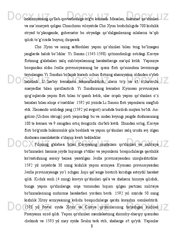 hokimiyatning qo'llab-quvvatlashiga to'g'ri kelmadi. Masalan, hukumat qo shinlariʻ
va ma muriyati qolgan Chunchxon viloyatida Cho Xyun boshchiligida 700 kishilik	
ʼ
otryad   to planganda,   gubernator   bu   otryadga   qo shilganlarning   oilalarini   ta qib	
ʻ ʻ ʼ
qilish to g risida buyruq chiqaradi. 
ʻ ʻ
Cho   Xyon   va   uning   safdoshlari   yapon   qo‘shinlari   bilan   teng   bo‘lmagan
janglarda   halok   bo‘ldilar.   Yi   Sunsin   (1545-1598)   qo'mondonligi   ostidagi   Koreya
flotining   g'alabalari   xalq   militsiyalarining   harakatlariga   ma'qul   keldi.   Yaponiya
bosqinidan   oldin   Jeolla   provinsiyasining   bir   qismi   floti   qo'mondoni   lavozimiga
tayinlangan Yi Sunshin bo'lajak kurash uchun flotning ahamiyatini oldindan o'ylab
baholadi.   U   harbiy   kemalarni   takomillashtirdi,   ularni   to'p   va   o't   o'chiruvchi
snaryadlar   bilan   qurollantirdi.   Yi   Sunshinning   kemalari   Kyonsan   provinsiyasi
qirg‘oqlarida   yapon   floti   bilan   to‘qnash   keldi,   ular   orqali   yapon   qo‘shinlari   o‘z
bazalari bilan aloqa o‘rnatdilar. 1592 yil yozida Li Sunsin floti yaponlarni mag'lub
etdi. Xansando orolidagi jang (1592 yil avgust) urushda burilish nuqtasi bo'ldi. An-
golixo (Uichon okrugi) porti yaqinidagi bu va undan keyingi jangda dushmanning
100 ta kemasi va 9 mingdan ortiq dengizchi cho'kib ketdi. Shundan so'ng, Koreya
floti bo'g'ozda hukmronlik qila boshladi va yapon qo'shinlari xalq urushi avj olgan
dushman mamlakatda o'zlarini kesib tashladilar. 
Filoning   g'alabasi   bilan   Koreyaning   muntazam   qo'shinlari   va   militsiya
bo'linmalari hamma joyda hujumga o'tdilar va yaponlarni bosqinchilarga qarshilik
ko'rsatishning   asosiy   bazasi   yaratilgan   Jeolla   provinsiyasidan   uzoqlashtirdilar.
1592   yil   noyabrda   30   ming   kishilik   yapon   armiyasi   Kyonsan   provinsiyasidan
Jeolla provinsiyasiga yo‘l ochgan Jinju qal’asiga bostirib kirishga astoydil harakat
qildi.   Kichik   sonli   (4   ming)   koreys   qo'shinlari   qal'a   va   shaharni   himoya   qilishdi,
bunga   yapon   qo'shinlariga   orqa   tomondan   hujum   qilgan   partizan   militsiya
bo'linmalarining   mohirona   harakatlari   yordam   berdi.   1592   yil   oxirida   50   ming
kishilik   Xitoy   armiyasining   kelishi   bosqinchilarga   qarshi   kurashni   osonlashtirdi.
1593   yil   fevral   oyida   Xitoy   va   Koreya   qo'shinlarining   birlashgan   kuchlari
Pxenyanni ozod qildi. Yapon qo'shinlari mamlakatning shimoliy-sharqiy qismidan
chekindi   va   1593   yil   may   oyida   Seulni   tark   etib,   shaharga   o't   qo'ydi.   Yaponlar
8 