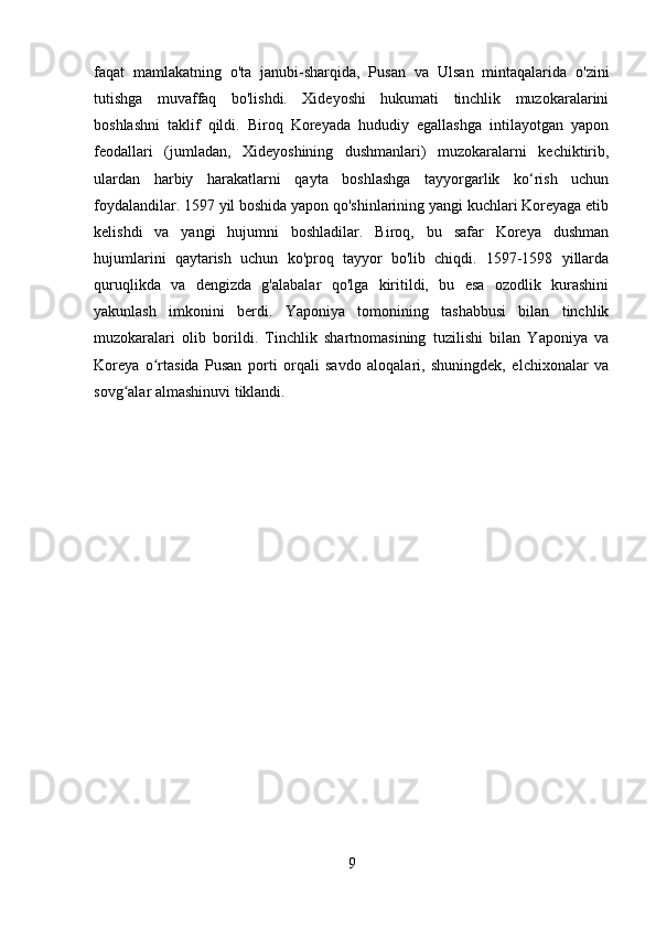 faqat   mamlakatning   o'ta   janubi-sharqida,   Pusan   va   Ulsan   mintaqalarida   o'zini
tutishga   muvaffaq   bo'lishdi.   Xideyoshi   hukumati   tinchlik   muzokaralarini
boshlashni   taklif   qildi.   Biroq   Koreyada   hududiy   egallashga   intilayotgan   yapon
feodallari   (jumladan,   Xideyoshining   dushmanlari)   muzokaralarni   kechiktirib,
ulardan   harbiy   harakatlarni   qayta   boshlashga   tayyorgarlik   ko‘rish   uchun
foydalandilar. 1597 yil boshida yapon qo'shinlarining yangi kuchlari Koreyaga etib
kelishdi   va   yangi   hujumni   boshladilar.   Biroq,   bu   safar   Koreya   dushman
hujumlarini   qaytarish   uchun   ko'proq   tayyor   bo'lib   chiqdi.   1597-1598   yillarda
quruqlikda   va   dengizda   g'alabalar   qo'lga   kiritildi,   bu   esa   ozodlik   kurashini
yakunlash   imkonini   berdi.   Yaponiya   tomonining   tashabbusi   bilan   tinchlik
muzokaralari   olib   borildi.   Tinchlik   shartnomasining   tuzilishi   bilan   Yaponiya   va
Koreya   o rtasida   Pusan  ʻ porti   orqali   savdo   aloqalari,   shuningdek,   elchixonalar   va
sovg alar almashinuvi tiklandi.	
ʻ
9 
