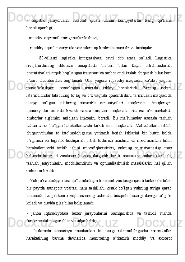 -   logistik   jarayonlarni   nazorat   qilish   uchun   kompyuterlar   keng   qo‘liana
boshlanganligi; 
- moddiy taqsimotlaming markazlashuvi;
 - moddiy oqimlar zanjirida zaxiralaming keskin kamayishi va boshqalar. 
        80-yillarni   logistika   integratsiyasi   davri   deb   atasa   bo‘ladi.   Logistika
rivojlanishining   ikkinchi   bosqichida   bir-biri   bilan   faqat   ortish-tushirish
operatsiyalari orqali bog‘langan transport va ombor endi ishlab chiqarish bilan ham
o‘zaro   chambarchas   bog‘lanadi.   Ular   yagona   iqtisodiy   maqsadni   ko‘zlab   yagona
muvofiqlashgan   texnologiya   asosida   ishlay   boshlashdi.   Buning   uchun
iste’molchilar talabining to‘liq va o‘z vaqtida qondirilishini ta’minlash maqsadida
ularga   bo‘lgan   talabning   stoxastik   qonuniyatlari   aniqlanadi.   Aniqlangan
qonuniyatlar   asosida   kerakli   zaxira   miqdori   aniqlanadi.   Bu   esa   o‘z   navbatida
omborlar   sig‘imini   aniqlash   imkonini   beradi.   Bu   ma’lumotlar   asosida   tashish
uchun   zarur   bo‘lgan   harakatlanuvchi   tarkib   soni   aniqlanadi.   Mahsulotlami   ishlab
chiqaruvchidan   to   iste’molchigacha   yetkazib   berish   ishlarini   bir   butun   holda
o‘rganish   va   logistik   boshqarish   ortish-tushirish   mashina   va   mexanizmlari   bilan
harakatlanuvchi   tarkib   ishini   muvofiqlashtirish,   yukning   xususiyatlariga   mos
keluvchi transport vositasini (o‘zi ag‘dargichli, bortli, maxsus va hokazo) tanlash,
tashish   jarayonlarini   modellashtirish   va   optimallashtirish   masalalarini   hal   qilish
imkonini beradi. 
   Yuk jo‘natiladigan tara qo‘llaniladigan transport vositasiga qarab tanlanishi bilan
bir   paytda   transport   vositasi   ham   tashilishi   kerak   bo‘lgan   yukning   turiga   qarab
tanlanadi.   Logistikani   rivojlanishining   uchinchi   bosqichi   hozirgi   davrga   to‘g   ‘ri
keladi va quyidagilar bilan belgilanadi: 
-   jahon   iqtisodiyotida   bozor   jarayonlarini   boshqarishda   va   tashkil   etishda
fundamental o‘zgarishlar vujudga keldi; 
  -   birlamchi   xomashyo   manbaidan   to   oxirgi   iste’molchigacha   mahsulotlar
harakatining   barcha   davrlarida   monitoring   o‘tkazish   moddiy   va   axborot 