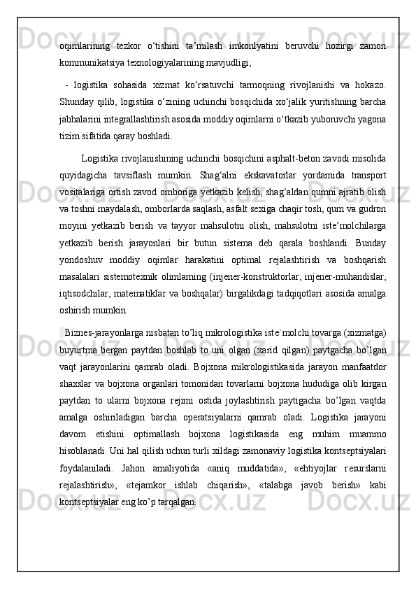 oqimlarining   tezkor   o‘tishini   ta’milash   imkonlyatini   beruvchi   hozirgi   zamon
kommunikatsiya texnologiyalarining mavjudligi; 
  -   logistika   sohasida   xizmat   ko‘rsatuvchi   tarmoqning   rivojlanishi   va   hokazo.
Shunday qilib, logistika o‘zining uchinchi bosqichida xo‘jalik yuritishning barcha
jabhalarini integrallashtirish asosida moddiy oqimlarni o‘tkazib yuboruvchi yagona
tizim sifatida qaray boshladi.
             Logistika rivojlanishining uchinchi bosqichini asphalt-beton zavodi misolida
quyidagicha   tavsiflash   mumkin.   Shag‘alni   ekskavatorlar   yordamida   transport
vositalariga ortish zavod omboriga yetkazib kelish, shag‘aldan qumni ajratib olish
va toshni maydalash, omborlarda saqlash, asfalt sexiga chaqir tosh, qum va gudron
moyini   yetkazib   berish   va   tayyor   mahsulotni   olish,   mahsulotni   iste’molchilarga
yetkazib   berish   jarayonlari   bir   butun   sistema   deb   qarala   boshlandi.   Bunday
yondoshuv   moddiy   oqimlar   harakatini   optimal   rejalashtirish   va   boshqarish
masalalari   sistemotexnik   olimlaming   (injener-konstruktorlar,   injener-muhandislar,
iqtisodchilar, matematiklar  va boshqalar)  birgalikdagi  tadqiqotlari  asosida amalga
oshirish mumkin.   
   Bizn е s-jarayonlarga nisbatan to’liq mikrologistika ist е `molchi tovarga ( х izmatga)
buyurtma   b е rgan   paytdan   boshlab   to   uni   olgan   ( х arid   qilgan)   paytgacha   bo’lgan
vaqt   jarayonlarini   qamrab   oladi.   Boj х ona   mikrologistikasida   jarayon   manfaatdor
sha х slar va boj х ona organlari tomonidan tovarlarni boj х ona hududiga olib kirgan
paytdan   to   ularni   boj х ona   r е jimi   ostida   joylashtirish   paytigacha   bo’lgan   vaqtda
amalga   oshiriladigan   barcha   op е ratsiyalarni   qamrab   oladi.   Logistika   jarayoni
davom   etishini   optimallash   boj х ona   logistikasida   eng   muhim   muammo
hisoblanadi. Uni hal qilish uchun turli  х ildagi zamonaviy logistika konts е ptsiyalari
foydalaniladi.   Jahon   amaliyotida   «aniq   muddatida»,   «ehtiyojlar   r е surslarni
r е jalashtirish»,   «t е jamkor   ishlab   chiqarish»,   «talabga   javob   b е rish»   kabi
konts е ptsiyalar eng ko’p tarqalgan.
                        